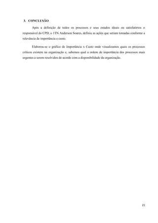 3. CONCLUSÃO

       Após a definição de todos os processos e seus estados ideais ou satisfatórios o
responsável do CPD, o 1TN Anderson Soares, definiu as ações que seriam tomadas conforme a
relevância de importância e custo.

       Elaborou-se o gráfico de Importância x Custo onde visualizamos quais os processos
críticos existem na organização e, sabemos qual a ordem de importância dos processos mais
urgentes a serem resolvidos de acordo com a disponibilidade da organização.




                                                                                      21
 