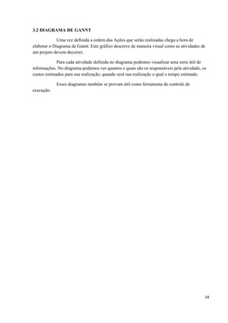 3.2 DIAGRAMA DE GANNT

             Uma vez definida a ordem das Ações que serão realizadas chega a hora de
elaborar o Diagrama de Gannt. Este gráfico descreve de maneira visual como as atividades de
um projeto devem decorrer.

             Para cada atividade definida no diagrama podemos visualizar uma serie útil de
informações. No diagrama podemos ver quantos e quais são os responsáveis pela atividade, os
custos estimados para sua realização, quando será sua realização e qual o tempo estimado.

            Esses diagramas também se provam útil como ferramenta de controle de
execução.




                                                                                          24
 