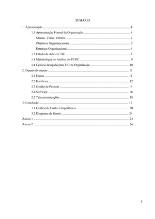 SUMÁRIO

1. Apresentação ............................................................................................................... 4
           1.1 Apresentação Formal da Organização ........................................................... 4
                Missão, Visão, Valores .................................................................................. 4
                Objetivos Organizacionais ............................................................................. 5
                Estrutura Organizacional ............................................................................... 6
           1.2 Estado da Arte em TIC .................................................................................. 7
           1.3 Metodologia de Análise do PETIC ................................................................ 9
           1.4 Cenário desejado para TIC na Organização ................................................. 10
2. Desenvolvimento ....................................................................................................... 11
           2.1 Dados ........................................................................................................... 11
           2.2 Hardware ...................................................................................................... 12
           2.3 Gestão de Pessoas ........................................................................................ 14
           2.4 Software ...................................................................................................... 16
           2.5 Telecomunicações ........................................................................................ 18
3. Conclusão .................................................................................................................. 19
           3.1 Gráfico de Custo x Importância ................................................................... 20
           3.2 Diagrama de Gannt ...................................................................................... 24
Anexo 1 .......................................................................................................................... 25
Anexo 2 .......................................................................................................................... 26




                                                                                                                                        3
 