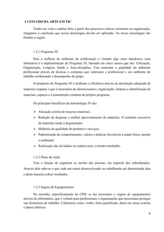1.2 ESTADO DA ARTE EM TIC

        Tendo em vista a análise feita a partir dos processos críticos existentes na organização,
chegamos à conclusão que novas tecnologias devem ser aplicadas. As novas tecnologias são
listadas a seguir:



       1.2.1 Programa 5S

        Para a melhora do ambiente de colaboração e visando algo mais duradouro, uma
alternativa é a implementação do Programa 5S, baseado em cinco sensos que são: Utilização,
Organização, Limpeza, Saúde e Auto-disciplina. Visa aumentar a qualidade do ambiente
profissional através de técnicas e costumes que valorizam o profissional e seu ambiente de
trabalho melhorando o desempenho do grupo.

       O propósito do Programa 5S é melhorar a eficiência através da destinação adequada de
materiais (separar o que é necessário do desnecessário), organização, limpeza e identificação de
materiais, espaços e a manutenção contínua do próprio programa.

       Os principais benefícios da metodologia 5S são:

        Alocação correta de recursos materiais;
        Redução de despesas e melhor aproveitamento de materiais. O acúmulo excessivo
           de materiais tende à degeneração;
        Melhoria da qualidade de produtos e serviços;
        Padronização de comportamento, valores e práticas favoráveis à saúde física, mental
           e ambiental.
        Realização das atividades na ordem certa, evitando retrabalho.


       1.2.2 Plano de Ação
       Tem a função de organizar as tarefas das pessoas, em especial dos subordinados.
Através dele sabe-se o que cada um estará desenvolvendo ou trabalhando até determinada data
e desta maneira cobrar resultados.


       1.2.3 Seguro de Equipamentos

        Na marinha, especificamente no CPD, se faz necessário o seguro de equipamentos
móveis de informática, que é voltado para profissionais e organizações que necessitam proteger
sua ferramenta de trabalho. Coberturas como: roubo, furto qualificado, danos de causa externa
e danos elétricos.
                                                                                               8
 