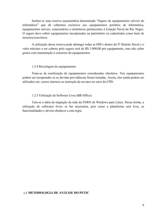 Institui-se uma reserva orçamentária denominada “Seguro de equipamentos móveis de
informática” que dá cobertura exclusiva aos equipamentos portáteis de informática,
equipamentos móveis, estacionários e eletrônicos pertencentes à Estação Naval do Rio Negro.
O seguro deve cobrir equipamentos incorporados ao patrimônio ou cadastrados como bens de
terceiros/convênios.

       A utilização dessa reserva pode abranger todas as OM’s dentro do 9º Distrito Naval e o
valor máximo a ser coberto pelo seguro será de R$ 3.000,00 por equipamento, mas não cobre
gastos com manutenção e consertos de equipamentos.



       1.2.4 Reciclagem de equipamentos

        Trata-se da reutilização de equipamentos considerados obsoletos. Tais equipamentos
podem ser recuperados se as devidas providências forem tomadas. Assim, eles ainda podem ser
utilizados em: cursos internos ou instrução de novatos no setor do CPD.



       1.2.5 Utilização de Software Livre (BR Office)

        Tem-se a idéia de migração da rede da ENRN de Windows para Linux. Dessa forma, a
utilização de softwares livres se faz necessária, pois como a plataforma será livre, as
funcionalidades e devem obedecer a esta regra.




1.3 METODOLOGIA DE ANÁLISE DO PETIC



                                                                                           9
 