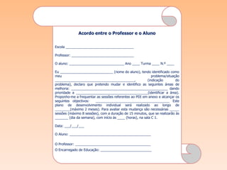 Acordo entre o Professor e o Aluno


Escola ____________________________________

Professor: _________________________________

O aluno: _____________________________ Ano ____ Turma ____ N.º ____

Eu ____________________________ (nome do aluno), tendo identificado como
meu                                                          problema/situação
__________________________________________,               (indicação        do
problema), declaro que pretendo mudar e identifico as seguintes áreas de
melhoria: ___________________________________________________ dando
prioridade a ______________________________________(identificar a área).
Proponho-me a frequentar as sessões referentes ao PDI em anexo e alcançar os
seguintes objectivos:   _______________________________________ Este
plano de desenvolvimento individual será realizado ao longo de
________(máximo 2 meses). Para avaliar esta mudança são necessárias _____
sessões (máximo 8 sessões), com a duração de 15 minutos, que se realizarão às
_______ (dia da semana), com início às ____ (horas), na sala C 1.

Data: ___/___/___

O Aluno: ___________________________________________

O Professor: ________________________________________
O Encarregado de Educação: ___________________________
 