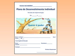 ESCOLA SECUNDÁRIA __________________________

  Plano de Desenvolvimento Individual
                          Período de Implementação
                             De: ______ a _____




                          Querer é poder



Nome do Aluno :_______________________________________________      Ano /
Turma ___ Nº ___

Encarregado de Educação

Nome: _____________________________________ Parentesco: _________
Contato: _____________

Profissão: ___________________________________

                                                     Professor Responsável

                                       _______________________________
 