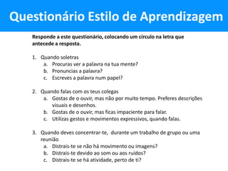 Questionário Estilo de Aprendizagem
   Responde a este questionário, colocando um círculo na letra que
   antecede a resposta.

   1. Quando soletras
       a. Procuras ver a palavra na tua mente?
       b. Pronuncias a palavra?
       c. Escreves a palavra num papel?

   2. Quando falas com os teus colegas
       a. Gostas de o ouvir, mas não por muito tempo. Preferes descrições
          visuais e desenhos.
       b. Gostas de o ouvir, mas ficas impaciente para falar.
       c. Utilizas gestos e movimentos expressivos, quando falas.

   3. Quando deves concentrar-te, durante um trabalho de grupo ou uma
      reunião
       a. Distrais-te se não há movimento ou imagens?
       b. Distrais-te devido ao som ou aos ruídos?
       c. Distrais-te se há atividade, perto de ti?
 
