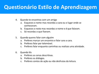 Questionário Estilo de Aprendizagem
    4.   Quando te encontras com um amigo
         a. Esqueces o nome mas recordas a cara ou o lugar onde se
            conheceram.
         b. Esqueces o rosto mas recordas o nome e d que falaram.
         c. Só recordas o que fizeram.

    5.   Quando queres falar com alguém
         a. Preferes marcar um encontro e falar cara a cara.
         b. Preferes falar por telemóvel.
         c. Preferes falar enquanto caminhas ou realizas uma atividade.

    6.   Quando lês
         a. Preferes as cenas descritivas.
         b. Preferes os diálogos.
         c. Preferes contos de ação ou não desfrutas da leitura.
 