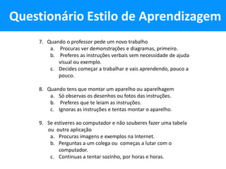 Questionário Estilo de Aprendizagem
    7. Quando o professor pede um novo trabalho
        a. Procuras ver demonstrações e diagramas, primeiro.
        b. Preferes as instruções verbais sem necessidade de ajuda
           visual ou exemplo.
        c. Decides começar a trabalhar e vais aprendendo, pouco a
           pouco.

    8. Quando tens que montar um aparelho ou aparelhagem
        a. Só observas os desenhos ou fotos das instruções.
        b. Preferes que te leiam as instruções.
        c. Ignoras as instruções e tentas montar o aparelho.

    9. Se estiveres ao computador e não souberes fazer uma tabela
       ou outra aplicação
        a. Procuras imagens e exemplos na Internet.
        b. Perguntas a um colega ou começas a lutar com o
            computador.
        c. Continuas a tentar sozinho, por horas e horas.
 