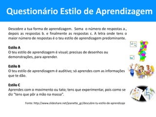 Questionário Estilo de Aprendizagem
Descobre a tua forma de aprendizagem. Soma o número de respostas a.,
depois as respostas b. e finalmente as respostas c. A letra onde tens o
maior número de respostas é o teu estilo de aprendizagem predominante.

Estilo A
O teu estilo de aprendizagem é visual; precisas de desenhos ou
demonstrações, para aprender.

Estilo B
O teu estilo de aprendizagem é auditivo; só aprendes com as informações
que te dão.

Estilo C
Aprendes com o movimento ou tato; tens que experimentar, pois como se
diz “tens que pôr a mão na massa”.

          Fonte: http://www.slideshare.net/jeanette_gc/descubre-tu-estilo-de-aprendizaje
 