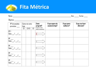Fita Métrica
Nome: _______________________________________________________________________________ Ano: ______ Turma: _____
Objetivo: ____________________________________________________________________________________________________
  Nº de sessões      Como me sinto Como               O que espero da      O que quero        O que vou fazer
  previstas: ____    hoje          progredi?          sessão de hoje?       melhorar?            diferente?
                                   (marca na seta
                         onde te encontras)
Nº 1
Data ___/ ___/___

Nº ____
Data ___/ ___/___

Nº ____
Data ___/ ___/___

Nº ____
Data ___/ ___/___

Nº ____
Data ___/ ___/___
 