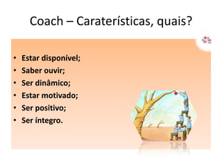 Coach – Caraterísticas, quais?

•   Estar disponível;
•   Saber ouvir;
•   Ser dinâmico;
•   Estar motivado;
•   Ser positivo;
•   Ser íntegro.
 