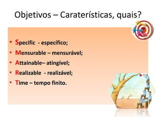 Objetivos – Caraterísticas, quais?

• Specific   - específico;
•   Mensurable – mensurável;
•   Attainable– atingível;
•   Realizable - realizável;
•   Time – tempo finito.
 