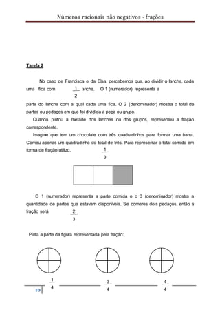 Números racionais não negativos - frações
10
Tarefa 2
No caso de Francisca e da Elsa, percebemos que, ao dividir o lanche, cada
uma fica com do lanche. O 1 (numerador) representa a
parte do lanche com a qual cada uma fica. O 2 (denominador) mostra o total de
partes ou pedaços em que foi dividida a peça ou grupo.
Quando pintou a metade dos lanches ou dos grupos, representou a fração
correspondente.
Imagine que tem um chocolate com três quadradinhos para formar uma barra.
Comeu apenas um quadradinho do total de três. Para representar o total comido em
forma de fração utilizo.
O 1 (numerador) representa a parte comida e o 3 (denominador) mostra a
quantidade de partes que estavam disponíveis. Se comeres dois pedaços, então a
fração será.
Pinta a parte da figura representada pela fração:
1
2
1
3
2
3
1
4
3
4
4
4
 