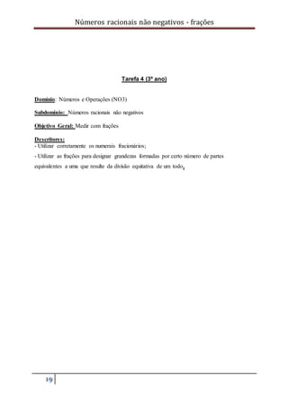 Números racionais não negativos - frações
19
Tarefa 4 (3º ano)
Domínio: Números e Operações (NO3)
Subdomínio: Números racionais não negativos
Objetivo Geral: Medir com frações
Descritores:
- Utilizar corretamente os numerais fracionários;
- Utilizar as frações para designar grandezas formadas por certo número de partes
equivalentes a uma que resulte da divisão equitativa de um todo.
 