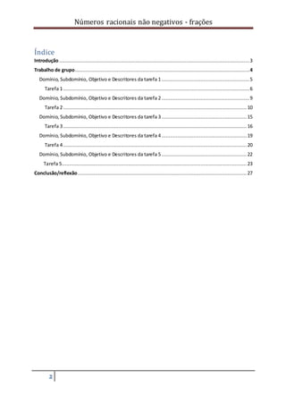 Números racionais não negativos - frações
2
Índice
Introdução....................................................................................................................................3
Trabalho de grupo.........................................................................................................................4
Domínio, Subdomínio, Objetivo e Descritores da tarefa 1.............................................................5
Tarefa 1 .................................................................................................................................6
Domínio, Subdomínio, Objetivo e Descritores da tarefa 2.............................................................9
Tarefa 2 ............................................................................................................................... 10
Domínio, Subdomínio, Objetivo e Descritores da tarefa 3........................................................... 15
Tarefa 3 ............................................................................................................................... 16
Domínio, Subdomínio, Objetivo e Descritores da tarefa 4........................................................... 19
Tarefa 4 ............................................................................................................................... 20
Domínio, Subdomínio, Objetivo e Descritores da tarefa 5........................................................... 22
Tarefa 5................................................................................................................................ 23
Conclusão/reflexão..................................................................................................................... 27
 