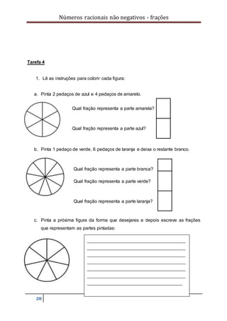 Números racionais não negativos - frações
20
Tarefa 4
1. Lê as instruções para colorir cada figura:
a. Pinta 2 pedaços de azul e 4 pedaços de amarelo.
b. Pinta 1 pedaço de verde, 6 pedaços de laranja e deixa o restante branco.
c. Pinta a próxima figura da forma que desejares e depois escreve as frações
que representam as partes pintadas:
Qual fração representa a parte amarela?
Qual fração representa a parte azul?
Qual fração representa a parte branca?
Qual fração representa a parte laranja?
Qual fração representa a parte verde?
________________________________
________________________________
________________________________
________________________________
________________________________
________________________________
_______________________________
 