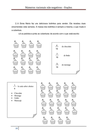 Números racionais não negativos - frações
21
2. A Dona Maria faz uns deliciosos bolinhos para vender. Ela recebeu duas
encomendas esta semana. A massa dos bolinhos é sempre a mesma, o que muda é
a cobertura.
Lê os pedidos e pinta as coberturas de acordo com o que está escrito:
de cada sabor abaixo:
 Chocolate
 Morango
 Limão
 Maracujá
1
4
de chocolate
de limão
de morango
4
16
7
16
5
16
 