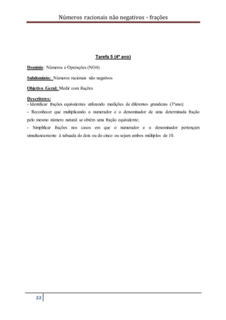Números racionais não negativos - frações
22
Tarefa 5 (4º ano)
Domínio: Números e Operações (NO4)
Subdomínio: Números racionais não negativos
Objetivo Geral: Medir com frações
Descritores:
- Identificar frações equivalentes utilizando medições de diferentes grandezas (3ºano);
- Reconhecer que multiplicando o numerador e o denominador de uma determinada fração
pelo mesmo número natural se obtém uma fração equivalente;
- Simplificar frações nos casos em que o numerador e o denominador pertençam
simultaneamente à tabuada do dois ou do cinco ou sejam ambos múltiplos de 10.
 