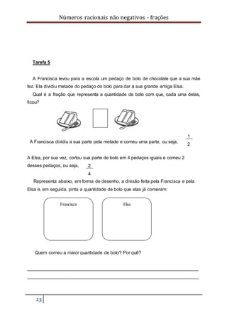 Números racionais não negativos - frações
23
Tarefa 5
A Francisca levou para a escola um pedaço de bolo de chocolate que a sua mãe
fez. Ela dividiu metade do pedaço do bolo para dar à sua grande amiga Elsa.
Qual é a fração que representa a quantidade de bolo com que, cada uma delas,
ficou?
A Francisca dividiu a sua parte pela metade e comeu uma parte, ou seja,
A Elsa, por sua vez, cortou sua parte de bolo em 4 pedaços iguais e comeu 2
desses pedaços, ou seja,
Representa abaixo, em forma de desenho, a divisão feita pela Francisca e pela
Elsa e, em seguida, pinta a quantidade de bolo que elas já comeram:
Quem comeu a maior quantidade de bolo? Por quê?
___________________________________________________________________
___________________________________________________________________
2
4
1
2
Francisca Elsa
 