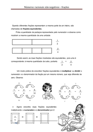 Números racionais não negativos - frações
24
1
2
2
4
6
12
X2 X3
X2 X3
==
Quando diferentes frações representam a mesma parte de um inteiro, são
chamadas de frações equivalentes.
Pinta a quantidade de pedaços representada pelo numerador e observa como
mostram a mesma quantidade de uma unidade
Sendo assim, as duas frações mostradas são equivalentes, pois uma é
correspondente à mesma quantidade da outra, portanto =
Um modo prático de encontrar frações equivalentes é multiplicar ou dividir o
numerador e o denominador da fração por um mesmo número, que seja diferente de
zero. Observa:
 Agora encontra duas frações equivalentes
multiplicando o numerador e o denominador por 2:
= =1
5
=
1
2
2
4
1
2
2
4
12
6
4
2
2
1
:3 :2
:3 :2
=
 