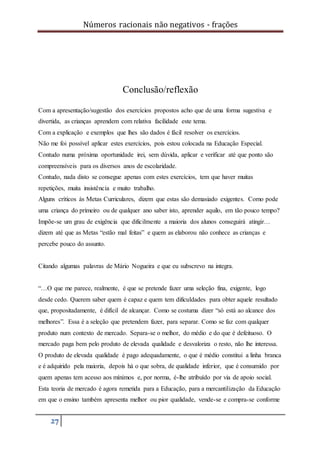 Números racionais não negativos - frações
27
Conclusão/reflexão
Com a apresentação/sugestão dos exercícios propostos acho que de uma forma sugestiva e
divertida, as crianças aprendem com relativa facilidade este tema.
Com a explicação e exemplos que lhes são dados é fácil resolver os exercícios.
Não me foi possível aplicar estes exercícios, pois estou colocada na Educação Especial.
Contudo numa próxima oportunidade irei, sem dúvida, aplicar e verificar até que ponto são
compreensíveis para os diversos anos de escolaridade.
Contudo, nada disto se consegue apenas com estes exercícios, tem que haver muitas
repetições, muita insistência e muito trabalho.
Alguns críticos às Metas Curriculares, dizem que estas são demasiado exigentes. Como pode
uma criança do primeiro ou de qualquer ano saber isto, aprender aquilo, em tão pouco tempo?
Impõe-se um grau de exigência que dificilmente a maioria dos alunos conseguirá atingir…
dizem até que as Metas “estão mal feitas” e quem as elaborou não conhece as crianças e
percebe pouco do assunto.
Citando algumas palavras de Mário Nogueira e que eu subscrevo na integra.
“…O que me parece, realmente, é que se pretende fazer uma seleção fina, exigente, logo
desde cedo. Querem saber quem é capaz e quem tem dificuldades para obter aquele resultado
que, propositadamente, é difícil de alcançar. Como se costuma dizer “só está ao alcance dos
melhores”. Essa é a seleção que pretendem fazer, para separar. Como se faz com qualquer
produto num contexto de mercado. Separa-se o melhor, do médio e do que é defeituoso. O
mercado paga bem pelo produto de elevada qualidade e desvaloriza o resto, não lhe interessa.
O produto de elevada qualidade é pago adequadamente, o que é médio constitui a linha branca
e é adquirido pela maioria, depois há o que sobra, de qualidade inferior, que é consumido por
quem apenas tem acesso aos mínimos e, por norma, é-lhe atribuído por via de apoio social.
Esta teoria de mercado é agora remetida para a Educação, para a mercantilização da Educação
em que o ensino também apresenta melhor ou pior qualidade, vende-se e compra-se conforme
 