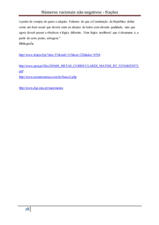 Números racionais não negativos - frações
28
o poder de compra de quem o adquire. Falamos do que a Constituição da República define
como um bem social que deverá estar ao alcance de todos com elevada qualidade, mas que
agora deverá passar a obedecer a lógica diferente. Uma lógica neoliberal que é desumana e, a
partir de certo ponto, selvagem.”
Bibliografia
http://www.fenprof.pt/?aba=27&mid=115&cat=226&doc=8764
http://www.apm.pt/files/205600_METAS_CURRICULARES_MATEM_RT_5253df6f35875.
pdf
http://www.somatematica.com.br/frases3.php
http://www.dge.mec.pt/matematica
 