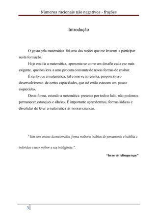 Números racionais não negativos - frações
3
Introdução
O gosto pela matemática foi uma das razões que me levaram a participar
nesta formação.
Hoje em dia a matemática, apresenta-se como um desafio cadavez mais
exigente, que nos leva a uma procura constante de novas formas de ensinar.
É certo que a matemática, tal como se apresenta, proporcionao
desenvolvimento de certas capacidades, que até então estavam um pouco
esquecidas.
Desta forma, estando a matemática presente por todo o lado, não podemos
permanecer estanques e alheios. É importante aprendermos, formas lúdicas e
divertidas de levar a matemática às nossas crianças.
“ Umbom ensino da matemática forma melhores hábitos de pensamento e habilita o
individuo a usar melhor a sua inteligência “.
“Irene de Albuquerque”
 