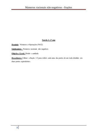 Números racionais não negativos - frações
5
Tarefa 1: 2º ano
Domínio: Números e Operações (NO2)
Subdomínio: Números racionais não negativos
Objetivo Geral: Dividir a unidade
Descritores: Utilizar a fração 1/2 para referir cada uma das partes de um todo dividido em
duas partes equivalentes.
 
