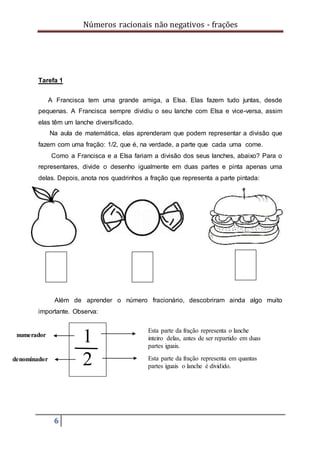 Números racionais não negativos - frações
6
Tarefa 1
A Francisca tem uma grande amiga, a Elsa. Elas fazem tudo juntas, desde
pequenas. A Francisca sempre dividiu o seu lanche com Elsa e vice-versa, assim
elas têm um lanche diversificado.
Na aula de matemática, elas aprenderam que podem representar a divisão que
fazem com uma fração: 1/2, que é, na verdade, a parte que cada uma come.
Como a Francisca e a Elsa fariam a divisão dos seus lanches, abaixo? Para o
representares, divide o desenho igualmente em duas partes e pinta apenas uma
delas. Depois, anota nos quadrinhos a fração que representa a parte pintada:
Além de aprender o número fracionário, descobriram ainda algo muito
importante. Observa:
denominador
1
2
Esta parte da fração representa o lanche
inteiro delas, antes de ser repartido em duas
partes iguais.
Esta parte da fração representa em quantas
partes iguais o lanche é dividido.
numerador
 
