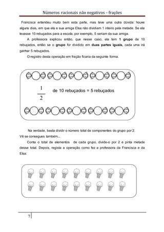Números racionais não negativos - frações
7
Francisca entendeu muito bem esta parte, mas teve uma outra dúvida: houve
alguns dias, em que ela e sua amiga Elsa não dividiam 1 inteiro pela metade. Se ela
levasse 10 rebuçados para a escola, por exemplo, 5 seriam da sua amiga.
A professora explicou então, que nesse caso, ela tem 1 grupo de 10
rebuçados, então se o grupo for dividido em duas partes iguais, cada uma irá
ganhar 5 rebuçados.
O registro desta operação em fração ficaria da seguinte forma.
Na verdade, basta dividir o número total de componentes do grupo por 2.
Vê se consegues também...
Conta o total de elementos de cada grupo, divide-o por 2 e pinta metade
desse total. Depois, regista a operação como fez a professora da Francisca e da
Elsa:
de 10 rebuçados = 5 rebuçados
1
2
 