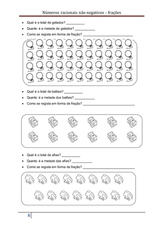 Números racionais não negativos - frações
8
 Qual é o total de gelados? __________
 Quanto é a metade de gelados? ___________
 Como se regista em forma de fração? ___________________________
 Qual é o total de balões? __________
 Quanto é a metade dos balões? ___________
 Como se regista em forma de fração? ____________________________
 Qual é o total de afias? __________
 Quanto é a metade das afias? ___________
 Como se regista em forma de fração? ____________________________
 