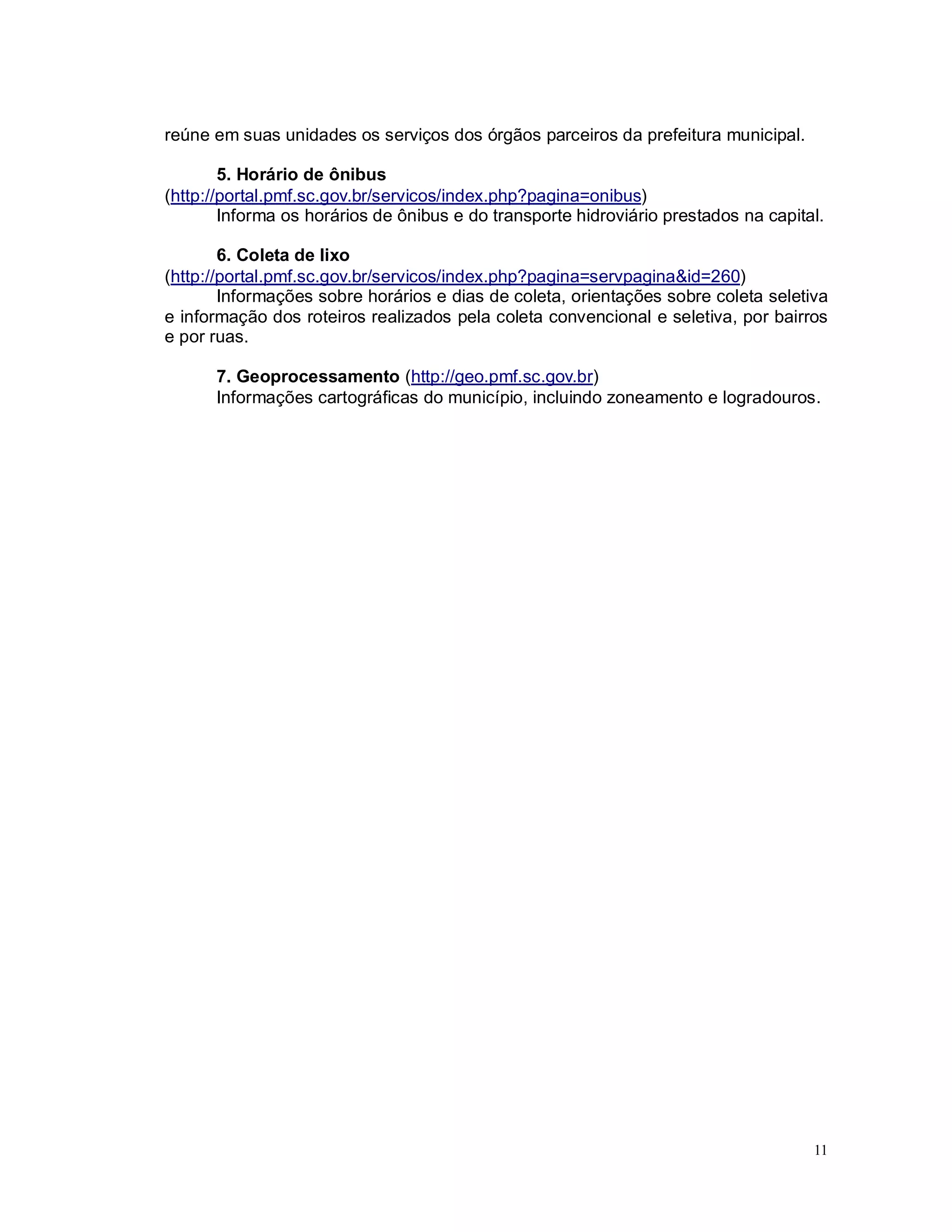 11
reúne em suas unidades os serviços dos órgãos parceiros da prefeitura municipal.
5. Horário de ônibus
(http://portal.pmf.sc.gov.br/servicos/index.php?pagina=onibus)
Informa os horários de ônibus e do transporte hidroviário prestados na capital.
6. Coleta de lixo
(http://portal.pmf.sc.gov.br/servicos/index.php?pagina=servpagina&id=260)
Informações sobre horários e dias de coleta, orientações sobre coleta seletiva
e informação dos roteiros realizados pela coleta convencional e seletiva, por bairros
e por ruas.
7. Geoprocessamento (http://geo.pmf.sc.gov.br)
Informações cartográficas do município, incluindo zoneamento e logradouros.
 