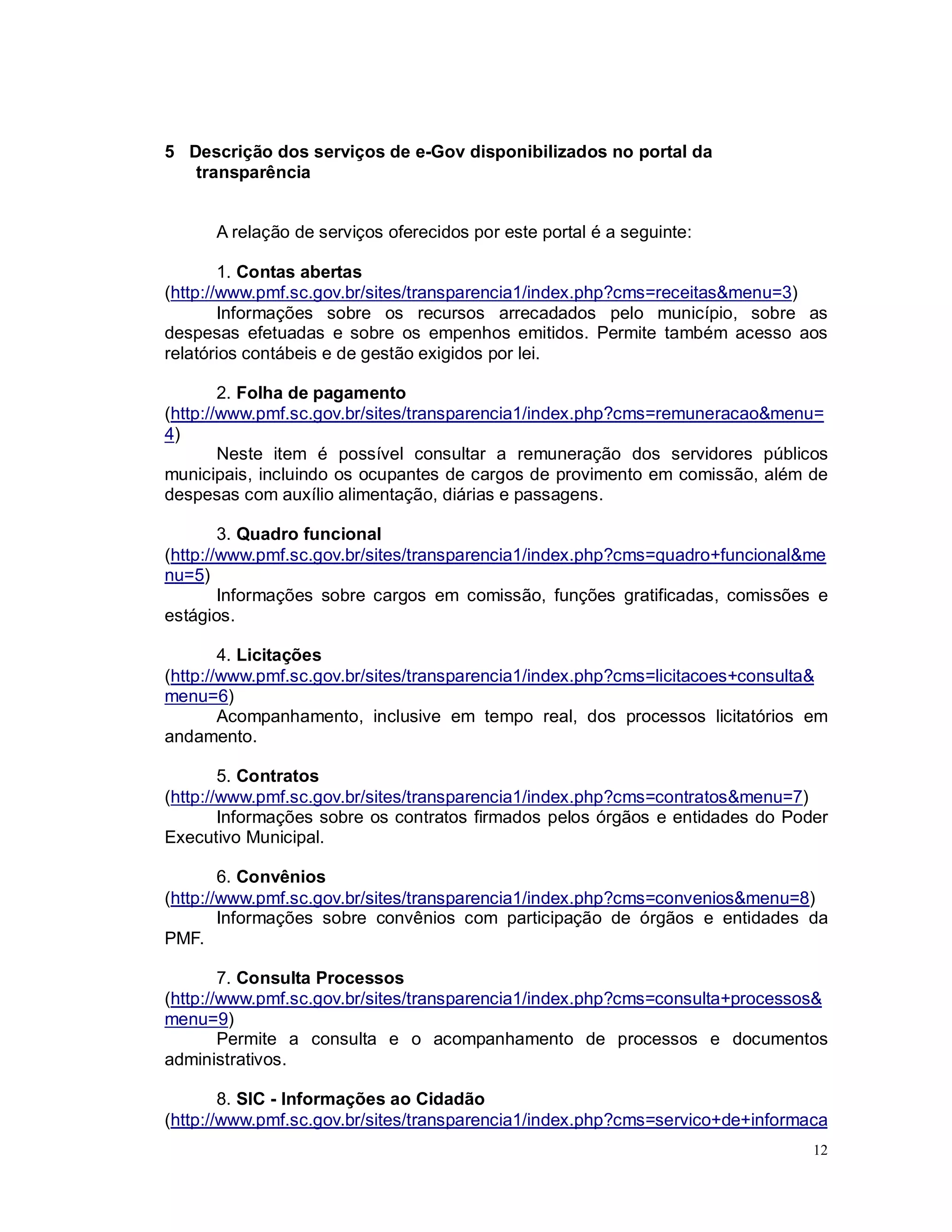 12
5 Descrição dos serviços de e-Gov disponibilizados no portal da
transparência
A relação de serviços oferecidos por este portal é a seguinte:
1. Contas abertas
(http://www.pmf.sc.gov.br/sites/transparencia1/index.php?cms=receitas&menu=3)
Informações sobre os recursos arrecadados pelo município, sobre as
despesas efetuadas e sobre os empenhos emitidos. Permite também acesso aos
relatórios contábeis e de gestão exigidos por lei.
2. Folha de pagamento
(http://www.pmf.sc.gov.br/sites/transparencia1/index.php?cms=remuneracao&menu=
4)
Neste item é possível consultar a remuneração dos servidores públicos
municipais, incluindo os ocupantes de cargos de provimento em comissão, além de
despesas com auxílio alimentação, diárias e passagens.
3. Quadro funcional
(http://www.pmf.sc.gov.br/sites/transparencia1/index.php?cms=quadro+funcional&me
nu=5)
Informações sobre cargos em comissão, funções gratificadas, comissões e
estágios.
4. Licitações
(http://www.pmf.sc.gov.br/sites/transparencia1/index.php?cms=licitacoes+consulta&
menu=6)
Acompanhamento, inclusive em tempo real, dos processos licitatórios em
andamento.
5. Contratos
(http://www.pmf.sc.gov.br/sites/transparencia1/index.php?cms=contratos&menu=7)
Informações sobre os contratos firmados pelos órgãos e entidades do Poder
Executivo Municipal.
6. Convênios
(http://www.pmf.sc.gov.br/sites/transparencia1/index.php?cms=convenios&menu=8)
Informações sobre convênios com participação de órgãos e entidades da
PMF.
7. Consulta Processos
(http://www.pmf.sc.gov.br/sites/transparencia1/index.php?cms=consulta+processos&
menu=9)
Permite a consulta e o acompanhamento de processos e documentos
administrativos.
8. SIC - Informações ao Cidadão
(http://www.pmf.sc.gov.br/sites/transparencia1/index.php?cms=servico+de+informaca
 