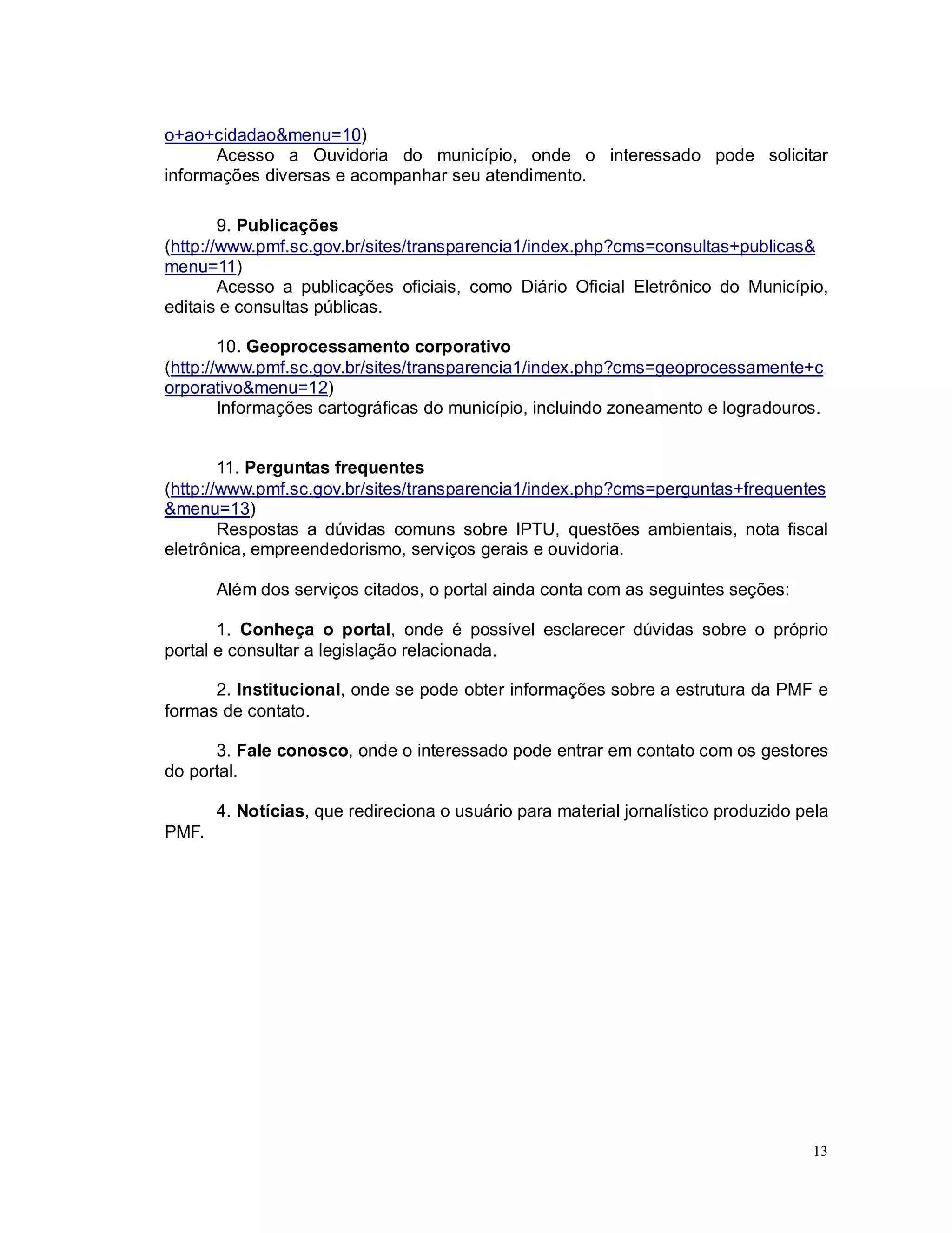 13
o+ao+cidadao&menu=10)
Acesso a Ouvidoria do município, onde o interessado pode solicitar
informações diversas e acompanhar seu atendimento.
9. Publicações
(http://www.pmf.sc.gov.br/sites/transparencia1/index.php?cms=consultas+publicas&
menu=11)
Acesso a publicações oficiais, como Diário Oficial Eletrônico do Município,
editais e consultas públicas.
10. Geoprocessamento corporativo
(http://www.pmf.sc.gov.br/sites/transparencia1/index.php?cms=geoprocessamente+c
orporativo&menu=12)
Informações cartográficas do município, incluindo zoneamento e logradouros.
11. Perguntas frequentes
(http://www.pmf.sc.gov.br/sites/transparencia1/index.php?cms=perguntas+frequentes
&menu=13)
Respostas a dúvidas comuns sobre IPTU, questões ambientais, nota fiscal
eletrônica, empreendedorismo, serviços gerais e ouvidoria.
Além dos serviços citados, o portal ainda conta com as seguintes seções:
1. Conheça o portal, onde é possível esclarecer dúvidas sobre o próprio
portal e consultar a legislação relacionada.
2. Institucional, onde se pode obter informações sobre a estrutura da PMF e
formas de contato.
3. Fale conosco, onde o interessado pode entrar em contato com os gestores
do portal.
4. Notícias, que redireciona o usuário para material jornalístico produzido pela
PMF.
 