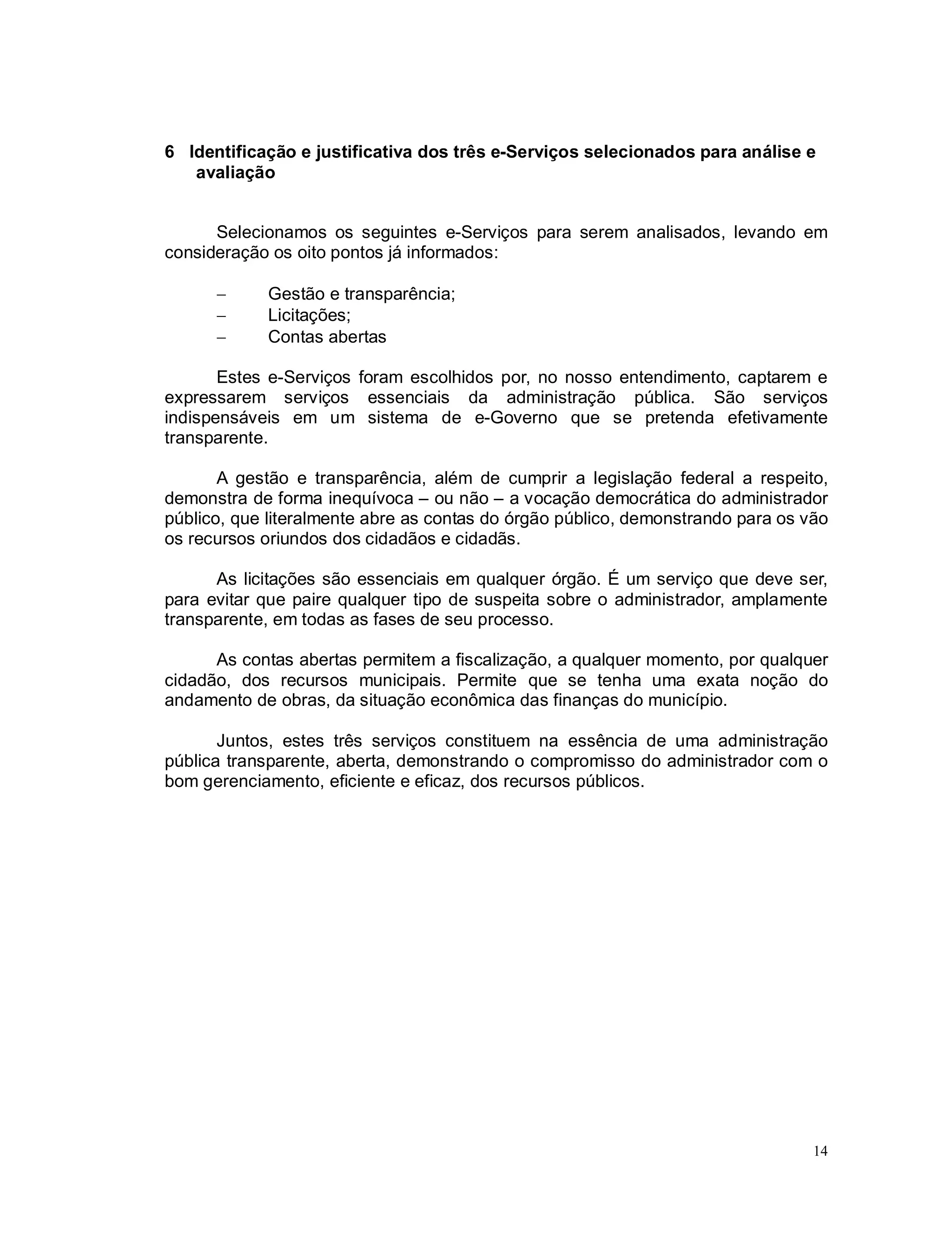 14
6 Identificação e justificativa dos três e-Serviços selecionados para análise e
avaliação
Selecionamos os seguintes e-Serviços para serem analisados, levando em
consideração os oito pontos já informados:
 Gestão e transparência;
 Licitações;
 Contas abertas
Estes e-Serviços foram escolhidos por, no nosso entendimento, captarem e
expressarem serviços essenciais da administração pública. São serviços
indispensáveis em um sistema de e-Governo que se pretenda efetivamente
transparente.
A gestão e transparência, além de cumprir a legislação federal a respeito,
demonstra de forma inequívoca – ou não – a vocação democrática do administrador
público, que literalmente abre as contas do órgão público, demonstrando para os vão
os recursos oriundos dos cidadãos e cidadãs.
As licitações são essenciais em qualquer órgão. É um serviço que deve ser,
para evitar que paire qualquer tipo de suspeita sobre o administrador, amplamente
transparente, em todas as fases de seu processo.
As contas abertas permitem a fiscalização, a qualquer momento, por qualquer
cidadão, dos recursos municipais. Permite que se tenha uma exata noção do
andamento de obras, da situação econômica das finanças do município.
Juntos, estes três serviços constituem na essência de uma administração
pública transparente, aberta, demonstrando o compromisso do administrador com o
bom gerenciamento, eficiente e eficaz, dos recursos públicos.
 