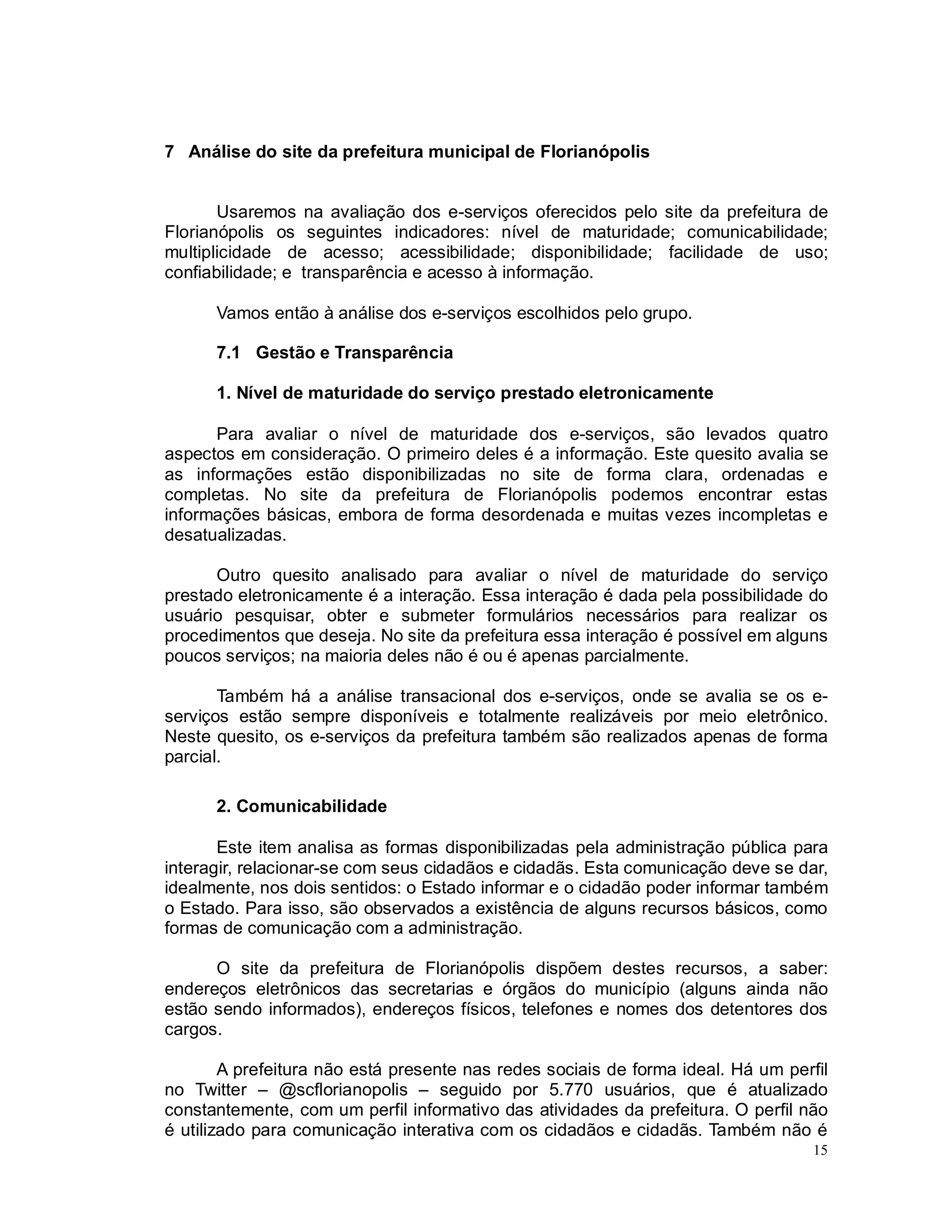 15
7 Análise do site da prefeitura municipal de Florianópolis
Usaremos na avaliação dos e-serviços oferecidos pelo site da prefeitura de
Florianópolis os seguintes indicadores: nível de maturidade; comunicabilidade;
multiplicidade de acesso; acessibilidade; disponibilidade; facilidade de uso;
confiabilidade; e transparência e acesso à informação.
Vamos então à análise dos e-serviços escolhidos pelo grupo.
7.1 Gestão e Transparência
1. Nível de maturidade do serviço prestado eletronicamente
Para avaliar o nível de maturidade dos e-serviços, são levados quatro
aspectos em consideração. O primeiro deles é a informação. Este quesito avalia se
as informações estão disponibilizadas no site de forma clara, ordenadas e
completas. No site da prefeitura de Florianópolis podemos encontrar estas
informações básicas, embora de forma desordenada e muitas vezes incompletas e
desatualizadas.
Outro quesito analisado para avaliar o nível de maturidade do serviço
prestado eletronicamente é a interação. Essa interação é dada pela possibilidade do
usuário pesquisar, obter e submeter formulários necessários para realizar os
procedimentos que deseja. No site da prefeitura essa interação é possível em alguns
poucos serviços; na maioria deles não é ou é apenas parcialmente.
Também há a análise transacional dos e-serviços, onde se avalia se os e-
serviços estão sempre disponíveis e totalmente realizáveis por meio eletrônico.
Neste quesito, os e-serviços da prefeitura também são realizados apenas de forma
parcial.
2. Comunicabilidade
Este item analisa as formas disponibilizadas pela administração pública para
interagir, relacionar-se com seus cidadãos e cidadãs. Esta comunicação deve se dar,
idealmente, nos dois sentidos: o Estado informar e o cidadão poder informar também
o Estado. Para isso, são observados a existência de alguns recursos básicos, como
formas de comunicação com a administração.
O site da prefeitura de Florianópolis dispõem destes recursos, a saber:
endereços eletrônicos das secretarias e órgãos do município (alguns ainda não
estão sendo informados), endereços físicos, telefones e nomes dos detentores dos
cargos.
A prefeitura não está presente nas redes sociais de forma ideal. Há um perfil
no Twitter – @scflorianopolis – seguido por 5.770 usuários, que é atualizado
constantemente, com um perfil informativo das atividades da prefeitura. O perfil não
é utilizado para comunicação interativa com os cidadãos e cidadãs. Também não é
 