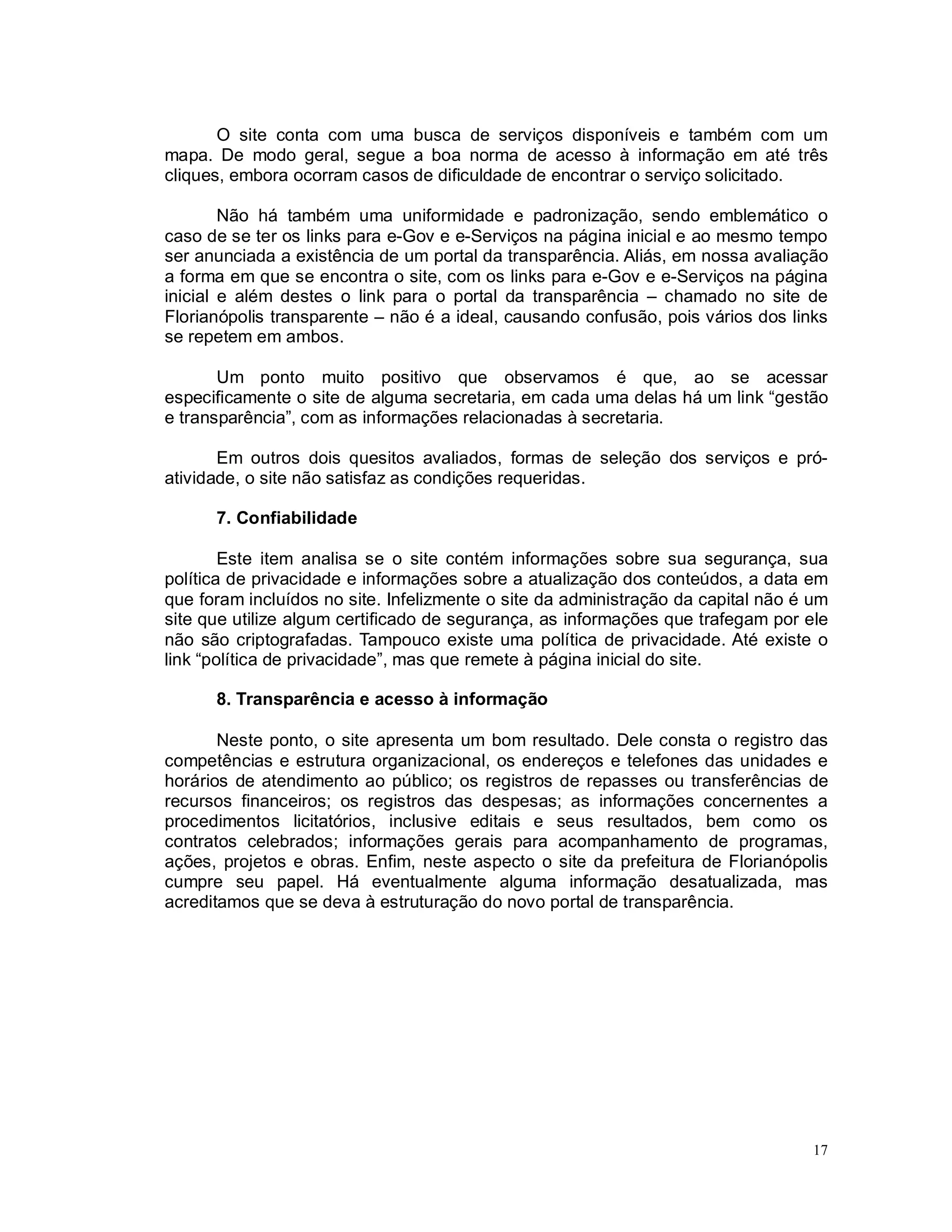 17
O site conta com uma busca de serviços disponíveis e também com um
mapa. De modo geral, segue a boa norma de acesso à informação em até três
cliques, embora ocorram casos de dificuldade de encontrar o serviço solicitado.
Não há também uma uniformidade e padronização, sendo emblemático o
caso de se ter os links para e-Gov e e-Serviços na página inicial e ao mesmo tempo
ser anunciada a existência de um portal da transparência. Aliás, em nossa avaliação
a forma em que se encontra o site, com os links para e-Gov e e-Serviços na página
inicial e além destes o link para o portal da transparência – chamado no site de
Florianópolis transparente – não é a ideal, causando confusão, pois vários dos links
se repetem em ambos.
Um ponto muito positivo que observamos é que, ao se acessar
especificamente o site de alguma secretaria, em cada uma delas há um link “gestão
e transparência”, com as informações relacionadas à secretaria.
Em outros dois quesitos avaliados, formas de seleção dos serviços e pró-
atividade, o site não satisfaz as condições requeridas.
7. Confiabilidade
Este item analisa se o site contém informações sobre sua segurança, sua
política de privacidade e informações sobre a atualização dos conteúdos, a data em
que foram incluídos no site. Infelizmente o site da administração da capital não é um
site que utilize algum certificado de segurança, as informações que trafegam por ele
não são criptografadas. Tampouco existe uma política de privacidade. Até existe o
link “política de privacidade”, mas que remete à página inicial do site.
8. Transparência e acesso à informação
Neste ponto, o site apresenta um bom resultado. Dele consta o registro das
competências e estrutura organizacional, os endereços e telefones das unidades e
horários de atendimento ao público; os registros de repasses ou transferências de
recursos financeiros; os registros das despesas; as informações concernentes a
procedimentos licitatórios, inclusive editais e seus resultados, bem como os
contratos celebrados; informações gerais para acompanhamento de programas,
ações, projetos e obras. Enfim, neste aspecto o site da prefeitura de Florianópolis
cumpre seu papel. Há eventualmente alguma informação desatualizada, mas
acreditamos que se deva à estruturação do novo portal de transparência.
 