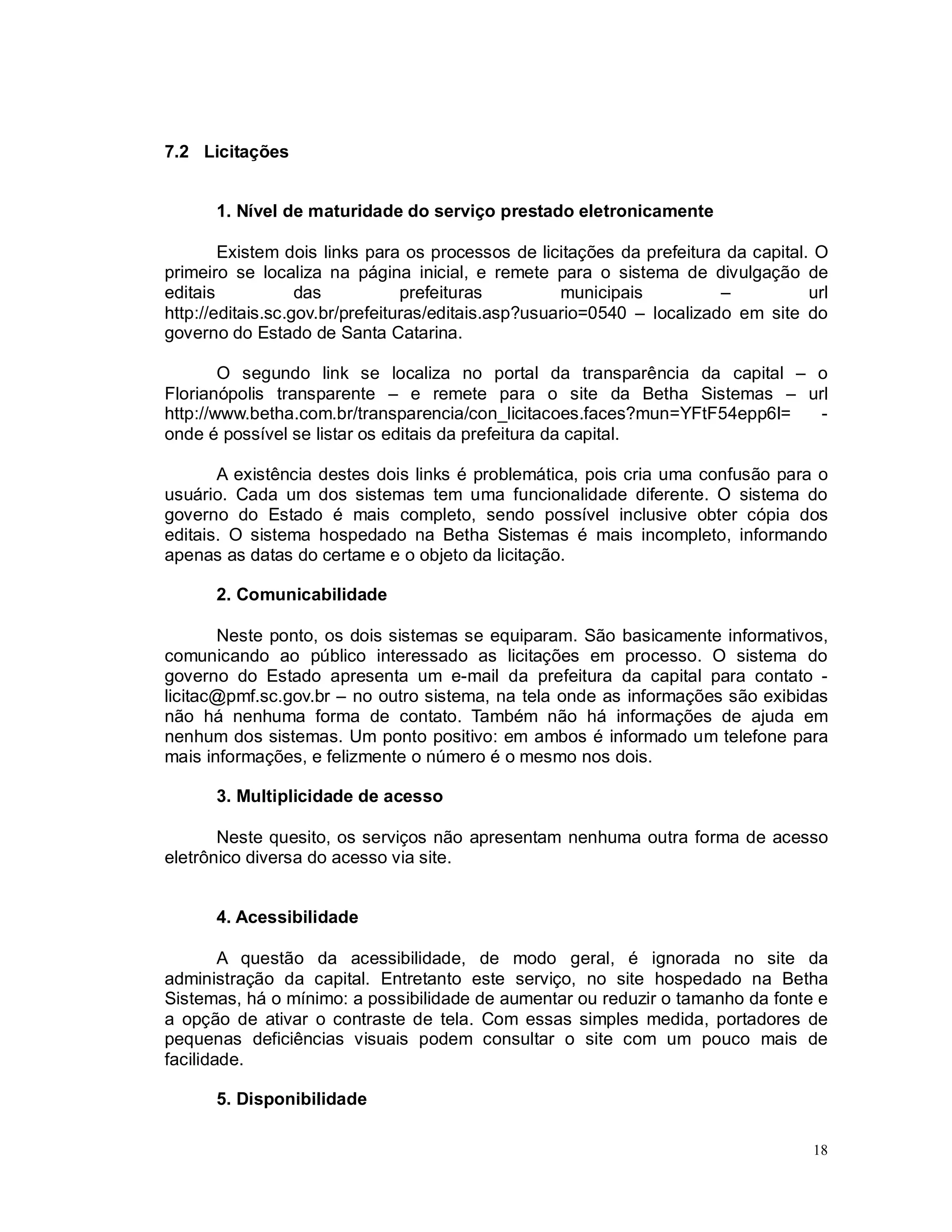 18
7.2 Licitações
1. Nível de maturidade do serviço prestado eletronicamente
Existem dois links para os processos de licitações da prefeitura da capital. O
primeiro se localiza na página inicial, e remete para o sistema de divulgação de
editais das prefeituras municipais – url
http://editais.sc.gov.br/prefeituras/editais.asp?usuario=0540 – localizado em site do
governo do Estado de Santa Catarina.
O segundo link se localiza no portal da transparência da capital – o
Florianópolis transparente – e remete para o site da Betha Sistemas – url
http://www.betha.com.br/transparencia/con_licitacoes.faces?mun=YFtF54epp6I= -
onde é possível se listar os editais da prefeitura da capital.
A existência destes dois links é problemática, pois cria uma confusão para o
usuário. Cada um dos sistemas tem uma funcionalidade diferente. O sistema do
governo do Estado é mais completo, sendo possível inclusive obter cópia dos
editais. O sistema hospedado na Betha Sistemas é mais incompleto, informando
apenas as datas do certame e o objeto da licitação.
2. Comunicabilidade
Neste ponto, os dois sistemas se equiparam. São basicamente informativos,
comunicando ao público interessado as licitações em processo. O sistema do
governo do Estado apresenta um e-mail da prefeitura da capital para contato -
licitac@pmf.sc.gov.br – no outro sistema, na tela onde as informações são exibidas
não há nenhuma forma de contato. Também não há informações de ajuda em
nenhum dos sistemas. Um ponto positivo: em ambos é informado um telefone para
mais informações, e felizmente o número é o mesmo nos dois.
3. Multiplicidade de acesso
Neste quesito, os serviços não apresentam nenhuma outra forma de acesso
eletrônico diversa do acesso via site.
4. Acessibilidade
A questão da acessibilidade, de modo geral, é ignorada no site da
administração da capital. Entretanto este serviço, no site hospedado na Betha
Sistemas, há o mínimo: a possibilidade de aumentar ou reduzir o tamanho da fonte e
a opção de ativar o contraste de tela. Com essas simples medida, portadores de
pequenas deficiências visuais podem consultar o site com um pouco mais de
facilidade.
5. Disponibilidade
 