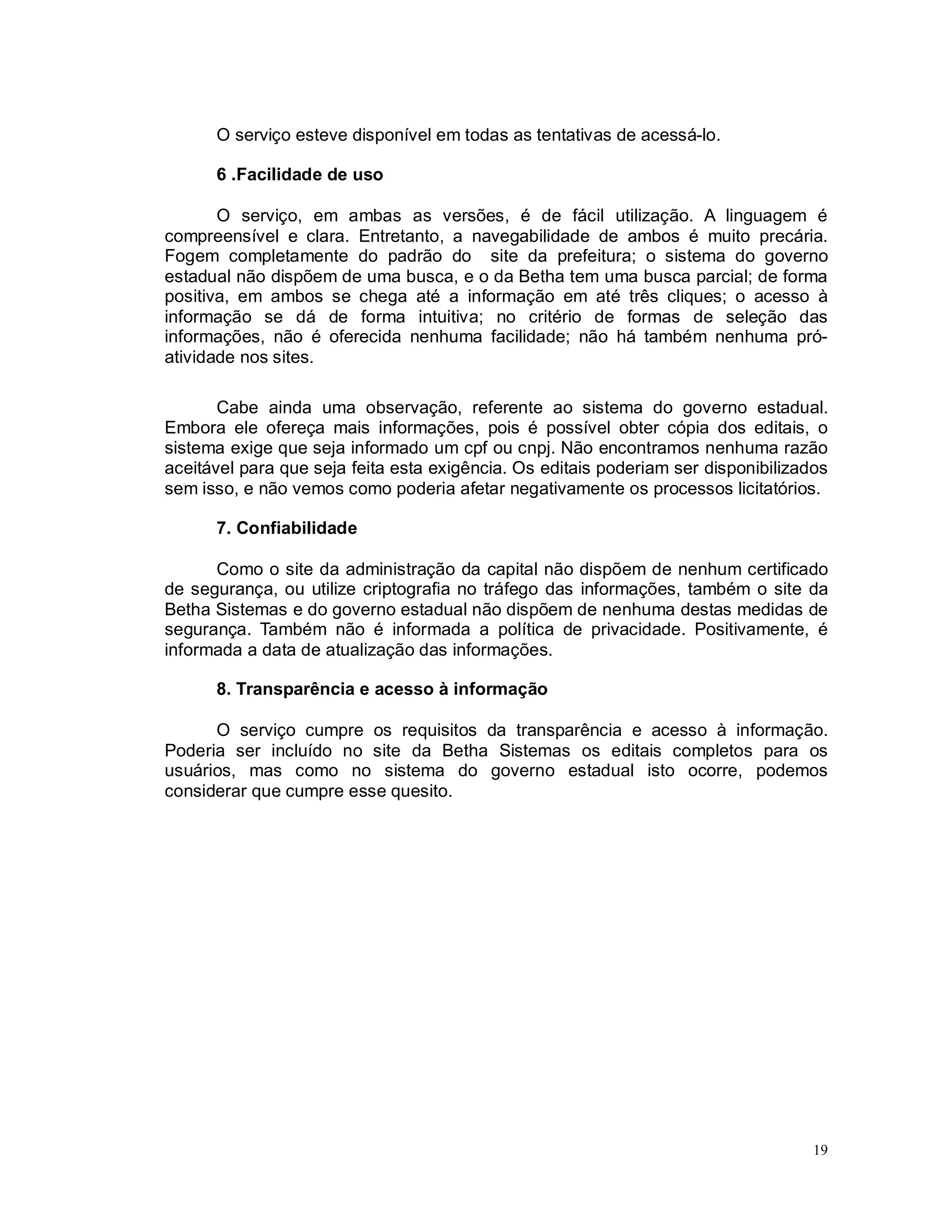 19
O serviço esteve disponível em todas as tentativas de acessá-lo.
6 .Facilidade de uso
O serviço, em ambas as versões, é de fácil utilização. A linguagem é
compreensível e clara. Entretanto, a navegabilidade de ambos é muito precária.
Fogem completamente do padrão do site da prefeitura; o sistema do governo
estadual não dispõem de uma busca, e o da Betha tem uma busca parcial; de forma
positiva, em ambos se chega até a informação em até três cliques; o acesso à
informação se dá de forma intuitiva; no critério de formas de seleção das
informações, não é oferecida nenhuma facilidade; não há também nenhuma pró-
atividade nos sites.
Cabe ainda uma observação, referente ao sistema do governo estadual.
Embora ele ofereça mais informações, pois é possível obter cópia dos editais, o
sistema exige que seja informado um cpf ou cnpj. Não encontramos nenhuma razão
aceitável para que seja feita esta exigência. Os editais poderiam ser disponibilizados
sem isso, e não vemos como poderia afetar negativamente os processos licitatórios.
7. Confiabilidade
Como o site da administração da capital não dispõem de nenhum certificado
de segurança, ou utilize criptografia no tráfego das informações, também o site da
Betha Sistemas e do governo estadual não dispõem de nenhuma destas medidas de
segurança. Também não é informada a política de privacidade. Positivamente, é
informada a data de atualização das informações.
8. Transparência e acesso à informação
O serviço cumpre os requisitos da transparência e acesso à informação.
Poderia ser incluído no site da Betha Sistemas os editais completos para os
usuários, mas como no sistema do governo estadual isto ocorre, podemos
considerar que cumpre esse quesito.
 