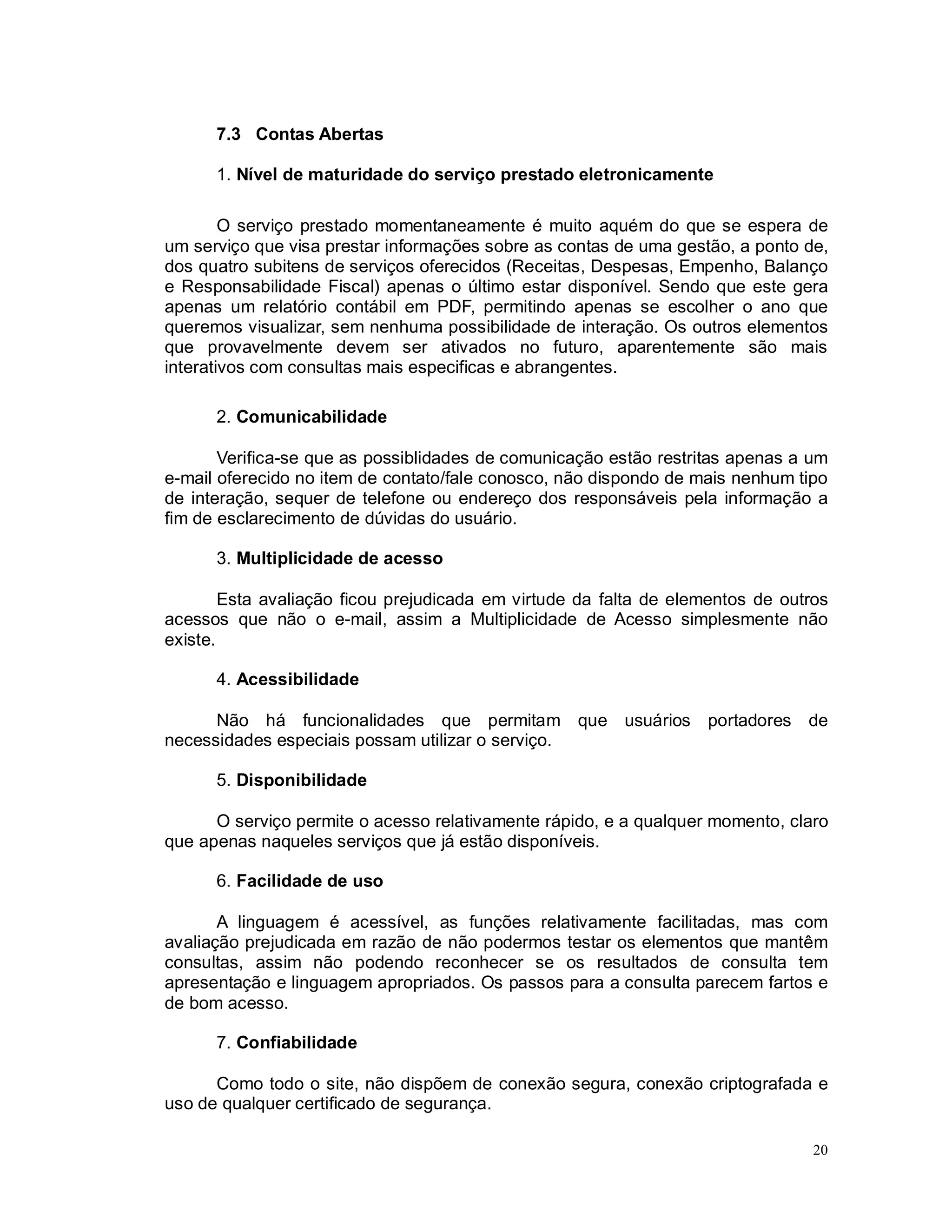20
7.3 Contas Abertas
1. Nível de maturidade do serviço prestado eletronicamente
O serviço prestado momentaneamente é muito aquém do que se espera de
um serviço que visa prestar informações sobre as contas de uma gestão, a ponto de,
dos quatro subitens de serviços oferecidos (Receitas, Despesas, Empenho, Balanço
e Responsabilidade Fiscal) apenas o último estar disponível. Sendo que este gera
apenas um relatório contábil em PDF, permitindo apenas se escolher o ano que
queremos visualizar, sem nenhuma possibilidade de interação. Os outros elementos
que provavelmente devem ser ativados no futuro, aparentemente são mais
interativos com consultas mais especificas e abrangentes.
2. Comunicabilidade
Verifica-se que as possiblidades de comunicação estão restritas apenas a um
e-mail oferecido no item de contato/fale conosco, não dispondo de mais nenhum tipo
de interação, sequer de telefone ou endereço dos responsáveis pela informação a
fim de esclarecimento de dúvidas do usuário.
3. Multiplicidade de acesso
Esta avaliação ficou prejudicada em virtude da falta de elementos de outros
acessos que não o e-mail, assim a Multiplicidade de Acesso simplesmente não
existe.
4. Acessibilidade
Não há funcionalidades que permitam que usuários portadores de
necessidades especiais possam utilizar o serviço.
5. Disponibilidade
O serviço permite o acesso relativamente rápido, e a qualquer momento, claro
que apenas naqueles serviços que já estão disponíveis.
6. Facilidade de uso
A linguagem é acessível, as funções relativamente facilitadas, mas com
avaliação prejudicada em razão de não podermos testar os elementos que mantêm
consultas, assim não podendo reconhecer se os resultados de consulta tem
apresentação e linguagem apropriados. Os passos para a consulta parecem fartos e
de bom acesso.
7. Confiabilidade
Como todo o site, não dispõem de conexão segura, conexão criptografada e
uso de qualquer certificado de segurança.
 