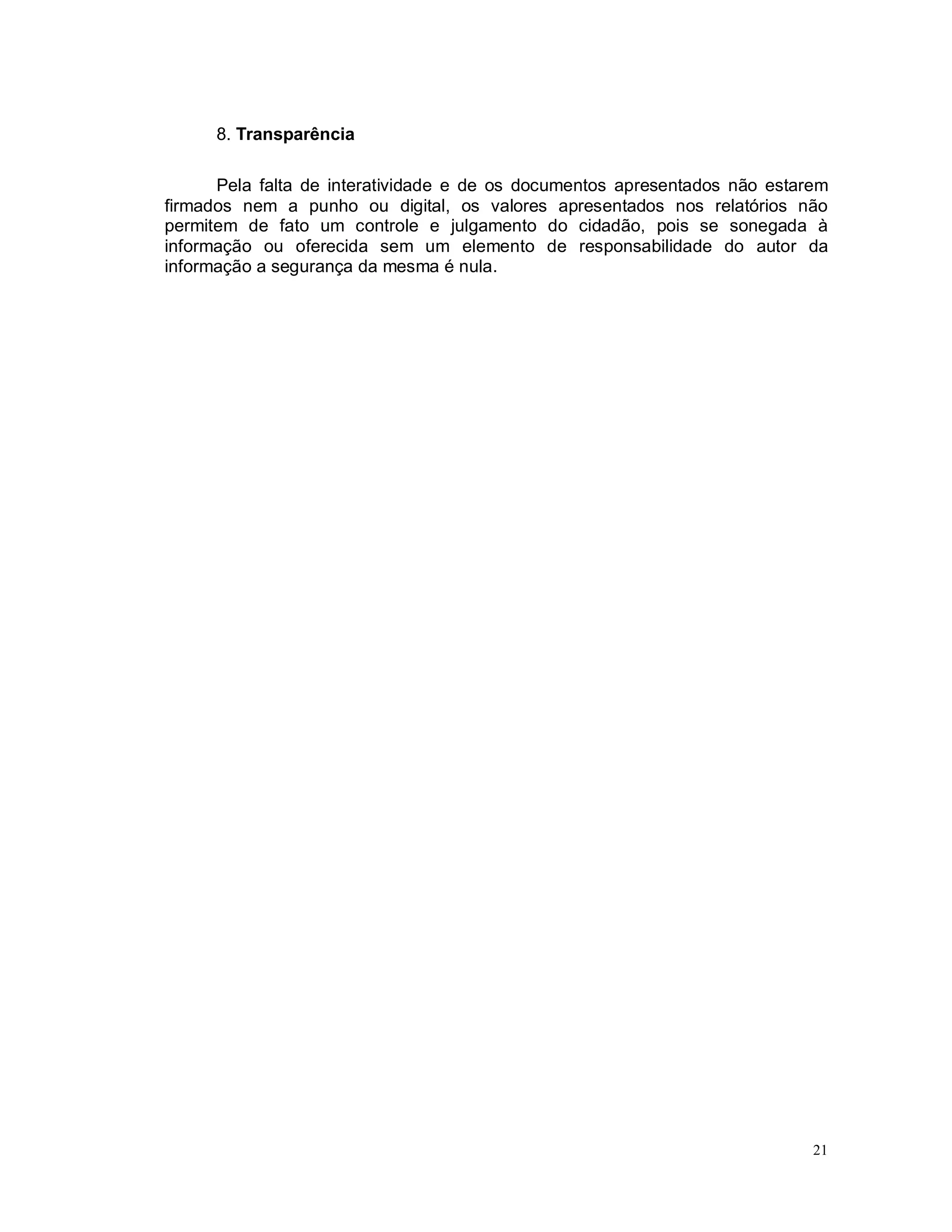 21
8. Transparência
Pela falta de interatividade e de os documentos apresentados não estarem
firmados nem a punho ou digital, os valores apresentados nos relatórios não
permitem de fato um controle e julgamento do cidadão, pois se sonegada à
informação ou oferecida sem um elemento de responsabilidade do autor da
informação a segurança da mesma é nula.
 