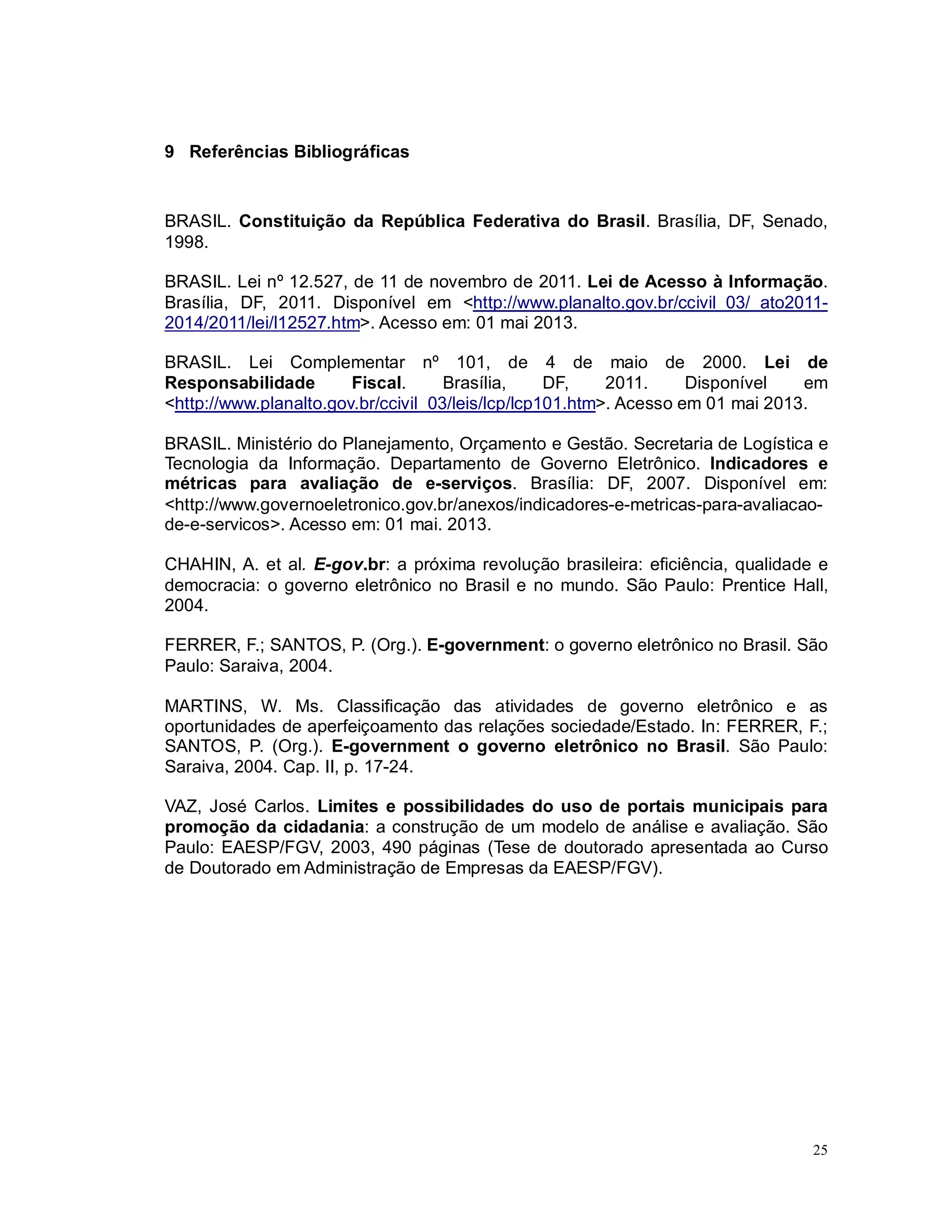 25
9 Referências Bibliográficas
BRASIL. Constituição da República Federativa do Brasil. Brasília, DF, Senado,
1998.
BRASIL. Lei nº 12.527, de 11 de novembro de 2011. Lei de Acesso à Informação.
Brasília, DF, 2011. Disponível em <http://www.planalto.gov.br/ccivil_03/_ato2011-
2014/2011/lei/l12527.htm>. Acesso em: 01 mai 2013.
BRASIL. Lei Complementar nº 101, de 4 de maio de 2000. Lei de
Responsabilidade Fiscal. Brasília, DF, 2011. Disponível em
<http://www.planalto.gov.br/ccivil_03/leis/lcp/lcp101.htm>. Acesso em 01 mai 2013.
BRASIL. Ministério do Planejamento, Orçamento e Gestão. Secretaria de Logística e
Tecnologia da Informação. Departamento de Governo Eletrônico. Indicadores e
métricas para avaliação de e-serviços. Brasília: DF, 2007. Disponível em:
<http://www.governoeletronico.gov.br/anexos/indicadores-e-metricas-para-avaliacao-
de-e-servicos>. Acesso em: 01 mai. 2013.
CHAHIN, A. et al. E-gov.br: a próxima revolução brasileira: eficiência, qualidade e
democracia: o governo eletrônico no Brasil e no mundo. São Paulo: Prentice Hall,
2004.
FERRER, F.; SANTOS, P. (Org.). E-government: o governo eletrônico no Brasil. São
Paulo: Saraiva, 2004.
MARTINS, W. Ms. Classificação das atividades de governo eletrônico e as
oportunidades de aperfeiçoamento das relações sociedade/Estado. In: FERRER, F.;
SANTOS, P. (Org.). E-government o governo eletrônico no Brasil. São Paulo:
Saraiva, 2004. Cap. II, p. 17-24.
VAZ, José Carlos. Limites e possibilidades do uso de portais municipais para
promoção da cidadania: a construção de um modelo de análise e avaliação. São
Paulo: EAESP/FGV, 2003, 490 páginas (Tese de doutorado apresentada ao Curso
de Doutorado em Administração de Empresas da EAESP/FGV).
 