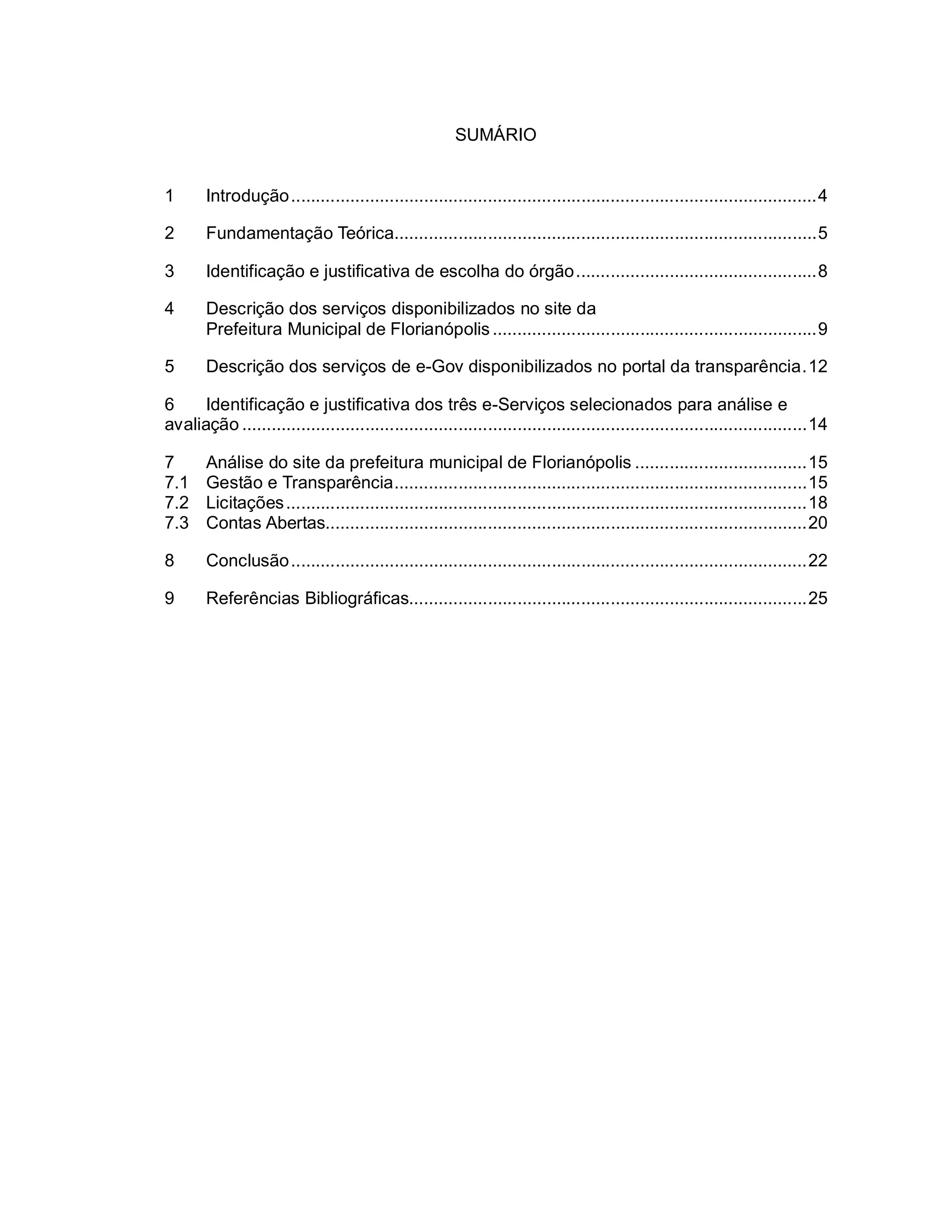 SUMÁRIO
1 Introdução...........................................................................................................4
2 Fundamentação Teórica......................................................................................5
3 Identificação e justificativa de escolha do órgão.................................................8
4 Descrição dos serviços disponibilizados no site da
Prefeitura Municipal de Florianópolis..................................................................9
5 Descrição dos serviços de e-Gov disponibilizados no portal da transparência.12
6 Identificação e justificativa dos três e-Serviços selecionados para análise e
avaliação ...................................................................................................................14
7 Análise do site da prefeitura municipal de Florianópolis ...................................15
7.1 Gestão e Transparência....................................................................................15
7.2 Licitações..........................................................................................................18
7.3 Contas Abertas..................................................................................................20
8 Conclusão.........................................................................................................22
9 Referências Bibliográficas.................................................................................25
 