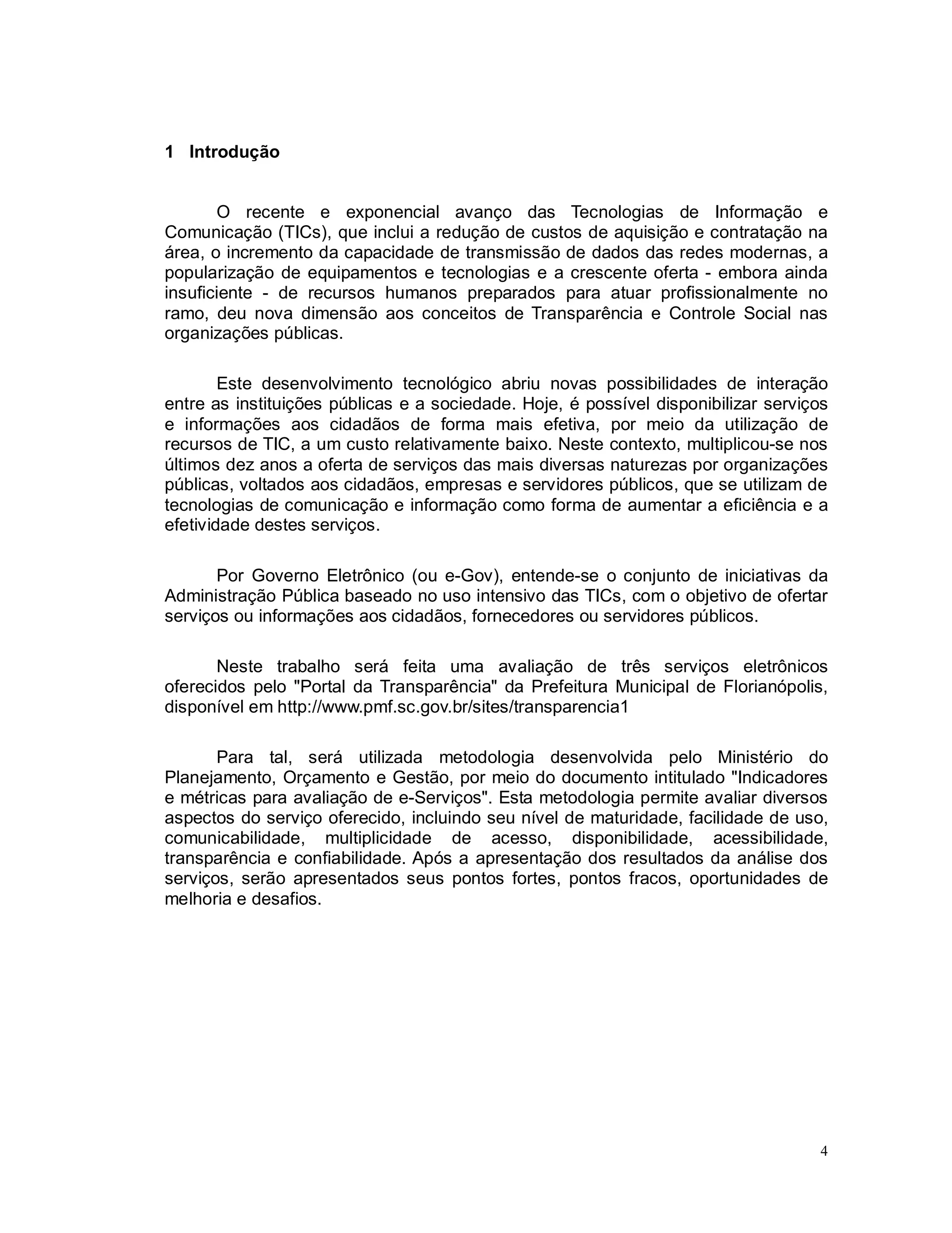 4
1 Introdução
O recente e exponencial avanço das Tecnologias de Informação e
Comunicação (TICs), que inclui a redução de custos de aquisição e contratação na
área, o incremento da capacidade de transmissão de dados das redes modernas, a
popularização de equipamentos e tecnologias e a crescente oferta - embora ainda
insuficiente - de recursos humanos preparados para atuar profissionalmente no
ramo, deu nova dimensão aos conceitos de Transparência e Controle Social nas
organizações públicas.
Este desenvolvimento tecnológico abriu novas possibilidades de interação
entre as instituições públicas e a sociedade. Hoje, é possível disponibilizar serviços
e informações aos cidadãos de forma mais efetiva, por meio da utilização de
recursos de TIC, a um custo relativamente baixo. Neste contexto, multiplicou-se nos
últimos dez anos a oferta de serviços das mais diversas naturezas por organizações
públicas, voltados aos cidadãos, empresas e servidores públicos, que se utilizam de
tecnologias de comunicação e informação como forma de aumentar a eficiência e a
efetividade destes serviços.
Por Governo Eletrônico (ou e-Gov), entende-se o conjunto de iniciativas da
Administração Pública baseado no uso intensivo das TICs, com o objetivo de ofertar
serviços ou informações aos cidadãos, fornecedores ou servidores públicos.
Neste trabalho será feita uma avaliação de três serviços eletrônicos
oferecidos pelo "Portal da Transparência" da Prefeitura Municipal de Florianópolis,
disponível em http://www.pmf.sc.gov.br/sites/transparencia1
Para tal, será utilizada metodologia desenvolvida pelo Ministério do
Planejamento, Orçamento e Gestão, por meio do documento intitulado "Indicadores
e métricas para avaliação de e-Serviços". Esta metodologia permite avaliar diversos
aspectos do serviço oferecido, incluindo seu nível de maturidade, facilidade de uso,
comunicabilidade, multiplicidade de acesso, disponibilidade, acessibilidade,
transparência e confiabilidade. Após a apresentação dos resultados da análise dos
serviços, serão apresentados seus pontos fortes, pontos fracos, oportunidades de
melhoria e desafios.
 