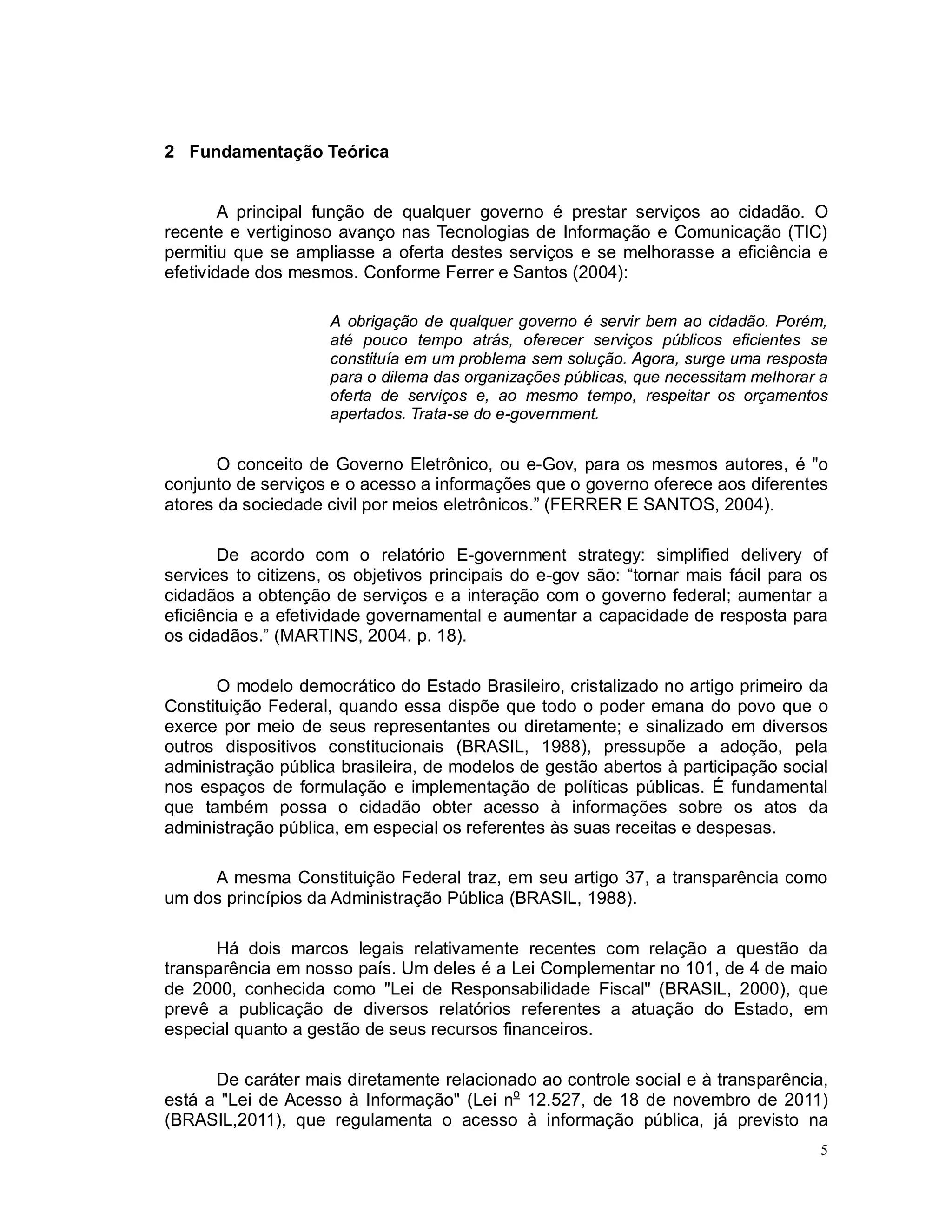5
2 Fundamentação Teórica
A principal função de qualquer governo é prestar serviços ao cidadão. O
recente e vertiginoso avanço nas Tecnologias de Informação e Comunicação (TIC)
permitiu que se ampliasse a oferta destes serviços e se melhorasse a eficiência e
efetividade dos mesmos. Conforme Ferrer e Santos (2004):
A obrigação de qualquer governo é servir bem ao cidadão. Porém,
até pouco tempo atrás, oferecer serviços públicos eficientes se
constituía em um problema sem solução. Agora, surge uma resposta
para o dilema das organizações públicas, que necessitam melhorar a
oferta de serviços e, ao mesmo tempo, respeitar os orçamentos
apertados. Trata-se do e-government.
O conceito de Governo Eletrônico, ou e-Gov, para os mesmos autores, é "o
conjunto de serviços e o acesso a informações que o governo oferece aos diferentes
atores da sociedade civil por meios eletrônicos.” (FERRER E SANTOS, 2004).
De acordo com o relatório E-government strategy: simplified delivery of
services to citizens, os objetivos principais do e-gov são: “tornar mais fácil para os
cidadãos a obtenção de serviços e a interação com o governo federal; aumentar a
eficiência e a efetividade governamental e aumentar a capacidade de resposta para
os cidadãos.” (MARTINS, 2004. p. 18).
O modelo democrático do Estado Brasileiro, cristalizado no artigo primeiro da
Constituição Federal, quando essa dispõe que todo o poder emana do povo que o
exerce por meio de seus representantes ou diretamente; e sinalizado em diversos
outros dispositivos constitucionais (BRASIL, 1988), pressupõe a adoção, pela
administração pública brasileira, de modelos de gestão abertos à participação social
nos espaços de formulação e implementação de políticas públicas. É fundamental
que também possa o cidadão obter acesso à informações sobre os atos da
administração pública, em especial os referentes às suas receitas e despesas.
A mesma Constituição Federal traz, em seu artigo 37, a transparência como
um dos princípios da Administração Pública (BRASIL, 1988).
Há dois marcos legais relativamente recentes com relação a questão da
transparência em nosso país. Um deles é a Lei Complementar no 101, de 4 de maio
de 2000, conhecida como "Lei de Responsabilidade Fiscal" (BRASIL, 2000), que
prevê a publicação de diversos relatórios referentes a atuação do Estado, em
especial quanto a gestão de seus recursos financeiros.
De caráter mais diretamente relacionado ao controle social e à transparência,
está a "Lei de Acesso à Informação" (Lei no
12.527, de 18 de novembro de 2011)
(BRASIL,2011), que regulamenta o acesso à informação pública, já previsto na
 
