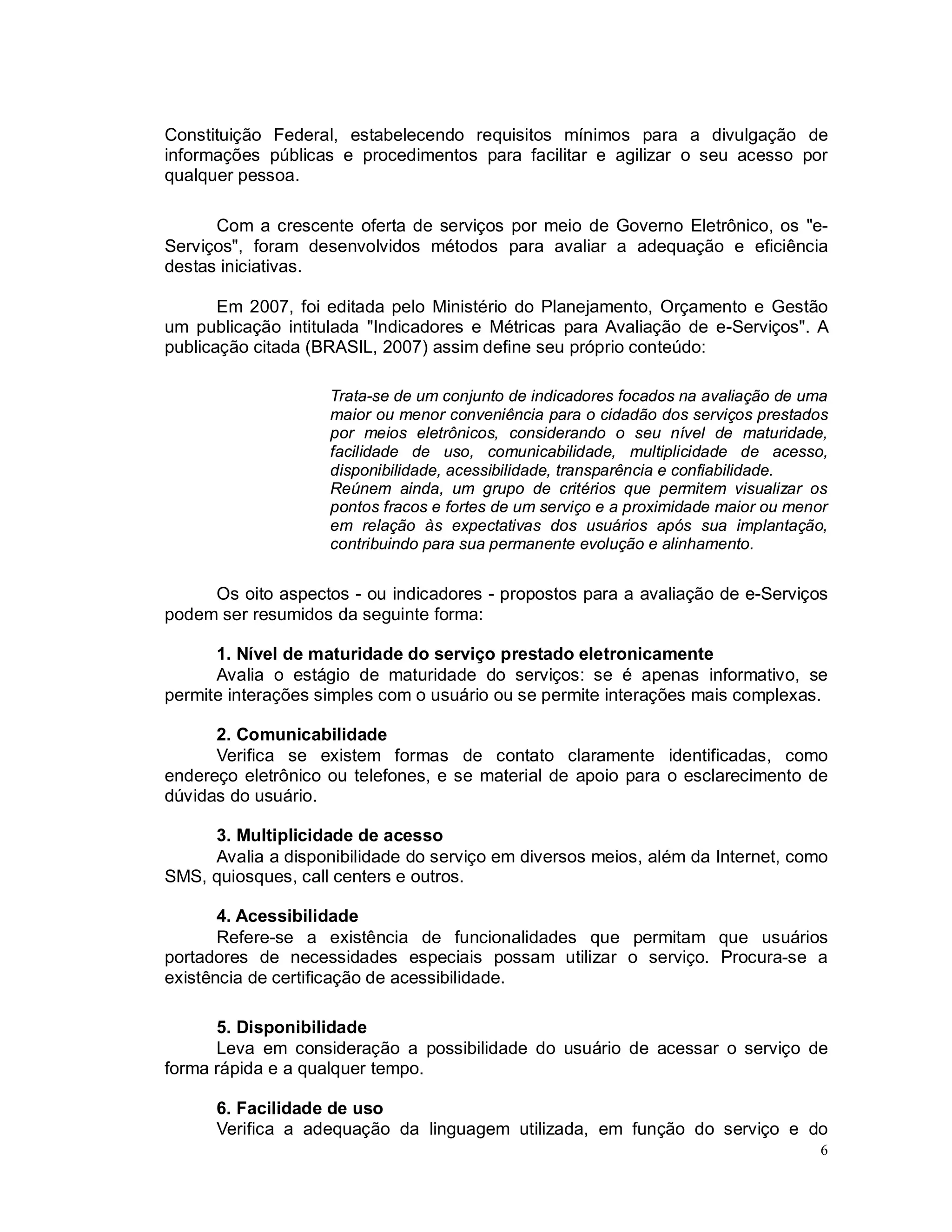 6
Constituição Federal, estabelecendo requisitos mínimos para a divulgação de
informações públicas e procedimentos para facilitar e agilizar o seu acesso por
qualquer pessoa.
Com a crescente oferta de serviços por meio de Governo Eletrônico, os "e-
Serviços", foram desenvolvidos métodos para avaliar a adequação e eficiência
destas iniciativas.
Em 2007, foi editada pelo Ministério do Planejamento, Orçamento e Gestão
um publicação intitulada "Indicadores e Métricas para Avaliação de e-Serviços". A
publicação citada (BRASIL, 2007) assim define seu próprio conteúdo:
Trata-se de um conjunto de indicadores focados na avaliação de uma
maior ou menor conveniência para o cidadão dos serviços prestados
por meios eletrônicos, considerando o seu nível de maturidade,
facilidade de uso, comunicabilidade, multiplicidade de acesso,
disponibilidade, acessibilidade, transparência e confiabilidade.
Reúnem ainda, um grupo de critérios que permitem visualizar os
pontos fracos e fortes de um serviço e a proximidade maior ou menor
em relação às expectativas dos usuários após sua implantação,
contribuindo para sua permanente evolução e alinhamento.
Os oito aspectos - ou indicadores - propostos para a avaliação de e-Serviços
podem ser resumidos da seguinte forma:
1. Nível de maturidade do serviço prestado eletronicamente
Avalia o estágio de maturidade do serviços: se é apenas informativo, se
permite interações simples com o usuário ou se permite interações mais complexas.
2. Comunicabilidade
Verifica se existem formas de contato claramente identificadas, como
endereço eletrônico ou telefones, e se material de apoio para o esclarecimento de
dúvidas do usuário.
3. Multiplicidade de acesso
Avalia a disponibilidade do serviço em diversos meios, além da Internet, como
SMS, quiosques, call centers e outros.
4. Acessibilidade
Refere-se a existência de funcionalidades que permitam que usuários
portadores de necessidades especiais possam utilizar o serviço. Procura-se a
existência de certificação de acessibilidade.
5. Disponibilidade
Leva em consideração a possibilidade do usuário de acessar o serviço de
forma rápida e a qualquer tempo.
6. Facilidade de uso
Verifica a adequação da linguagem utilizada, em função do serviço e do
 