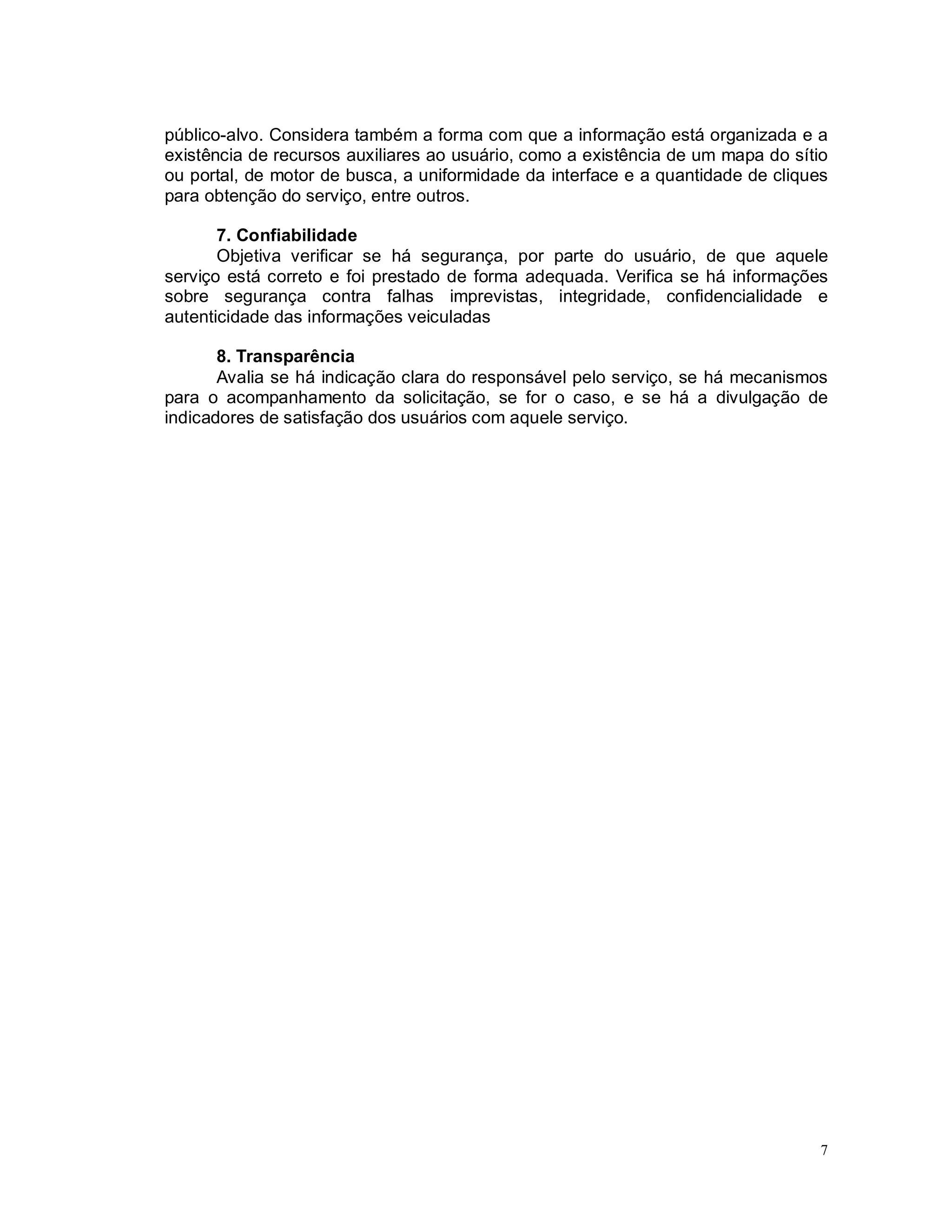 7
público-alvo. Considera também a forma com que a informação está organizada e a
existência de recursos auxiliares ao usuário, como a existência de um mapa do sítio
ou portal, de motor de busca, a uniformidade da interface e a quantidade de cliques
para obtenção do serviço, entre outros.
7. Confiabilidade
Objetiva verificar se há segurança, por parte do usuário, de que aquele
serviço está correto e foi prestado de forma adequada. Verifica se há informações
sobre segurança contra falhas imprevistas, integridade, confidencialidade e
autenticidade das informações veiculadas
8. Transparência
Avalia se há indicação clara do responsável pelo serviço, se há mecanismos
para o acompanhamento da solicitação, se for o caso, e se há a divulgação de
indicadores de satisfação dos usuários com aquele serviço.
 