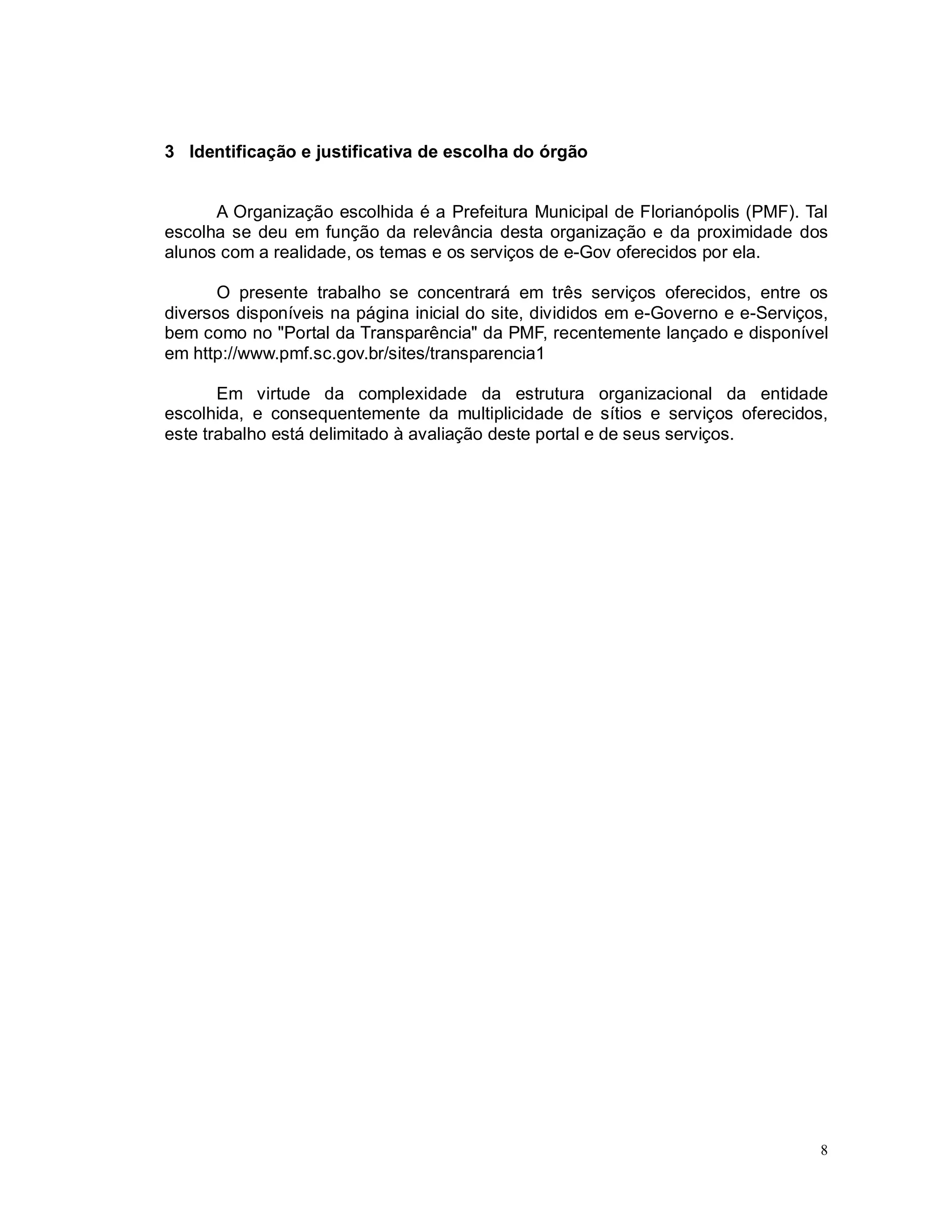 8
3 Identificação e justificativa de escolha do órgão
A Organização escolhida é a Prefeitura Municipal de Florianópolis (PMF). Tal
escolha se deu em função da relevância desta organização e da proximidade dos
alunos com a realidade, os temas e os serviços de e-Gov oferecidos por ela.
O presente trabalho se concentrará em três serviços oferecidos, entre os
diversos disponíveis na página inicial do site, divididos em e-Governo e e-Serviços,
bem como no "Portal da Transparência" da PMF, recentemente lançado e disponível
em http://www.pmf.sc.gov.br/sites/transparencia1
Em virtude da complexidade da estrutura organizacional da entidade
escolhida, e consequentemente da multiplicidade de sítios e serviços oferecidos,
este trabalho está delimitado à avaliação deste portal e de seus serviços.
 