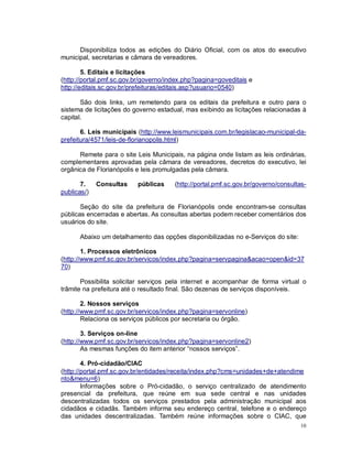 10
Disponibiliza todos as edições do Diário Oficial, com os atos do executivo
municipal, secretarias e câmara de vereadores.
5. Editais e licitações
(http://portal.pmf.sc.gov.br/governo/index.php?pagina=goveditais e
http://editais.sc.gov.br/prefeituras/editais.asp?usuario=0540)
São dois links, um remetendo para os editais da prefeitura e outro para o
sistema de licitações do governo estadual, mas exibindo as licitações relacionadas à
capital.
6. Leis municipais (http://www.leismunicipais.com.br/legislacao-municipal-da-
prefeitura/4571/leis-de-florianopolis.html)
Remete para o site Leis Municipais, na página onde listam as leis ordinárias,
complementares aprovadas pela câmara de vereadores, decretos do executivo, lei
orgânica de Florianópolis e leis promulgadas pela câmara.
7. Consultas públicas (http://portal.pmf.sc.gov.br/governo/consultas-
publicas/)
Seção do site da prefeitura de Florianópolis onde encontram-se consultas
públicas encerradas e abertas. As consultas abertas podem receber comentários dos
usuários do site.
Abaixo um detalhamento das opções disponibilizadas no e-Serviços do site:
1. Processos eletrônicos
(http://www.pmf.sc.gov.br/servicos/index.php?pagina=servpagina&acao=open&id=37
70)
Possibilita solicitar serviços pela internet e acompanhar de forma virtual o
trâmite na prefeitura até o resultado final. São dezenas de serviços disponíveis.
2. Nossos serviços
(http://www.pmf.sc.gov.br/servicos/index.php?pagina=servonline)
Relaciona os serviços públicos por secretaria ou órgão.
3. Serviços on-line
(http://www.pmf.sc.gov.br/servicos/index.php?pagina=servonline2)
As mesmas funções do item anterior “nossos serviços”.
4. Pró-cidadão/CIAC
(http://portal.pmf.sc.gov.br/entidades/receita/index.php?cms=unidades+de+atendime
nto&menu=6)
Informações sobre o Pró-cidadão, o serviço centralizado de atendimento
presencial da prefeitura, que reúne em sua sede central e nas unidades
descentralizadas todos os serviços prestados pela administração municipal aos
cidadãos e cidadãs. Também informa seu endereço central, telefone e o endereço
das unidades descentralizadas. Também reúne informações sobre o CIAC, que
 