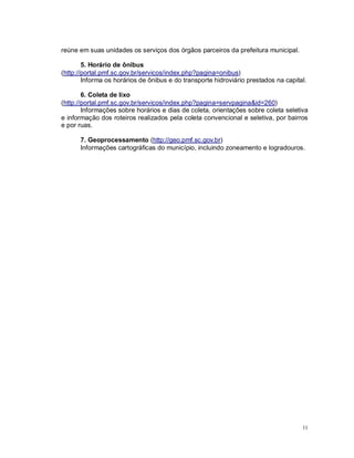 11
reúne em suas unidades os serviços dos órgãos parceiros da prefeitura municipal.
5. Horário de ônibus
(http://portal.pmf.sc.gov.br/servicos/index.php?pagina=onibus)
Informa os horários de ônibus e do transporte hidroviário prestados na capital.
6. Coleta de lixo
(http://portal.pmf.sc.gov.br/servicos/index.php?pagina=servpagina&id=260)
Informações sobre horários e dias de coleta, orientações sobre coleta seletiva
e informação dos roteiros realizados pela coleta convencional e seletiva, por bairros
e por ruas.
7. Geoprocessamento (http://geo.pmf.sc.gov.br)
Informações cartográficas do município, incluindo zoneamento e logradouros.
 