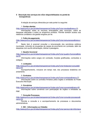 12
5 Descrição dos serviços de e-Gov disponibilizados no portal da
transparência
A relação de serviços oferecidos por este portal é a seguinte:
1. Contas abertas
(http://www.pmf.sc.gov.br/sites/transparencia1/index.php?cms=receitas&menu=3)
Informações sobre os recursos arrecadados pelo município, sobre as
despesas efetuadas e sobre os empenhos emitidos. Permite também acesso aos
relatórios contábeis e de gestão exigidos por lei.
2. Folha de pagamento
(http://www.pmf.sc.gov.br/sites/transparencia1/index.php?cms=remuneracao&menu=
4)
Neste item é possível consultar a remuneração dos servidores públicos
municipais, incluindo os ocupantes de cargos de provimento em comissão, além de
despesas com auxílio alimentação, diárias e passagens.
3. Quadro funcional
(http://www.pmf.sc.gov.br/sites/transparencia1/index.php?cms=quadro+funcional&me
nu=5)
Informações sobre cargos em comissão, funções gratificadas, comissões e
estágios.
4. Licitações
(http://www.pmf.sc.gov.br/sites/transparencia1/index.php?cms=licitacoes+consulta&
menu=6)
Acompanhamento, inclusive em tempo real, dos processos licitatórios em
andamento.
5. Contratos
(http://www.pmf.sc.gov.br/sites/transparencia1/index.php?cms=contratos&menu=7)
Informações sobre os contratos firmados pelos órgãos e entidades do Poder
Executivo Municipal.
6. Convênios
(http://www.pmf.sc.gov.br/sites/transparencia1/index.php?cms=convenios&menu=8)
Informações sobre convênios com participação de órgãos e entidades da
PMF.
7. Consulta Processos
(http://www.pmf.sc.gov.br/sites/transparencia1/index.php?cms=consulta+processos&
menu=9)
Permite a consulta e o acompanhamento de processos e documentos
administrativos.
8. SIC - Informações ao Cidadão
(http://www.pmf.sc.gov.br/sites/transparencia1/index.php?cms=servico+de+informaca
 