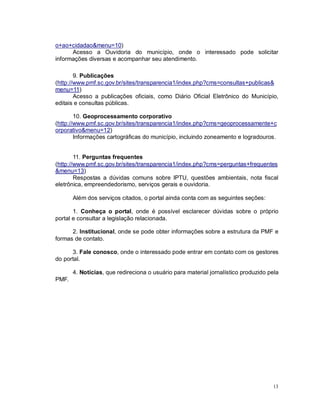 13
o+ao+cidadao&menu=10)
Acesso a Ouvidoria do município, onde o interessado pode solicitar
informações diversas e acompanhar seu atendimento.
9. Publicações
(http://www.pmf.sc.gov.br/sites/transparencia1/index.php?cms=consultas+publicas&
menu=11)
Acesso a publicações oficiais, como Diário Oficial Eletrônico do Município,
editais e consultas públicas.
10. Geoprocessamento corporativo
(http://www.pmf.sc.gov.br/sites/transparencia1/index.php?cms=geoprocessamente+c
orporativo&menu=12)
Informações cartográficas do município, incluindo zoneamento e logradouros.
11. Perguntas frequentes
(http://www.pmf.sc.gov.br/sites/transparencia1/index.php?cms=perguntas+frequentes
&menu=13)
Respostas a dúvidas comuns sobre IPTU, questões ambientais, nota fiscal
eletrônica, empreendedorismo, serviços gerais e ouvidoria.
Além dos serviços citados, o portal ainda conta com as seguintes seções:
1. Conheça o portal, onde é possível esclarecer dúvidas sobre o próprio
portal e consultar a legislação relacionada.
2. Institucional, onde se pode obter informações sobre a estrutura da PMF e
formas de contato.
3. Fale conosco, onde o interessado pode entrar em contato com os gestores
do portal.
4. Notícias, que redireciona o usuário para material jornalístico produzido pela
PMF.
 